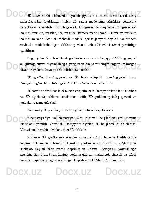 3D   tasvirni   ikki   o'lchovlidan   ajratish   qiyin   emas,   chunki   u   maxsus   dasturiy
mahsulotlardan   foydalangan   holda   3D   sahna   modelining   tekislikka   geometrik
proyeksiyasini   yaratishni   o'z   ichiga   oladi.   Olingan   model   haqiqatdan   olingan   ob'ekt
bo'lishi   mumkin,   masalan,   uy,   mashina,   kometa   modeli   yoki   u   butunlay   mavhum
bo'lishi   mumkin.   Bu   uch   o'lchovli   modelni   qurish   jarayoni   deyiladi   va   birinchi
navbatda   modellashtirilgan   ob'ektning   vizual   uch   o'lchovli   tasvirini   yaratishga
qaratilgan.
Bugungi   kunda   uch   o'lchovli   grafikalar   asosida   siz   haqiqiy   ob'ektning   yuqori
aniqlikdagi nusxasini yaratishingiz, yangi narsalarni yaratishingiz, eng real bo'lmagan
dizayn g'oyalarini hayotga olib kelishingiz mumkin.
3D   grafika   texnologiyalari   va   3D   bosib   chiqarish   texnologiyalari   inson
faoliyatining ko'plab sohalariga kirib keldi va katta daromad keltirdi.
3D tasvirlar  bizni har kuni  televizorda, filmlarda, kompyuterlar  bilan ishlashda
va   3D   o'yinlarda,   reklama   taxtalaridan   tortib,   3D   grafikaning   to'liq   quvvati   va
yutuqlarini namoyish etadi.
Zamonaviy 3D grafika yutuqlari quyidagi sohalarda qo'llaniladi:
Kinematografiya   va   animatsiya-   Uch   o'lchovli   belgilar   va   real   maxsus
effektlarni   yaratish.   Yaratilishi:   kompyuter   o'yinlari   3D   belgilarni   ishlab   chiqish,
Virtual reallik  muhit, o'yinlar uchun 3D ob'ektlar.
Reklama-   3D   grafika   imkoniyatlari   sizga   mahsulotni   bozorga   foydali   tarzda
taqdim   etish   imkonini   beradi,   3D   grafika   yordamida   siz   kristalli   oq   ko'ylak   yoki
shokolad   chiplari   bilan   mazali   popsicles   va   hokazo   illyuziyasini   yaratishingiz
mumkin.   Shu   bilan   birga,   haqiqiy   reklama   qilingan   mahsulotda   chiroyli   va   sifatli
tasvirlar orqasida osongina yashiringan ko'plab kamchiliklar bo'lishi mumkin.
34 