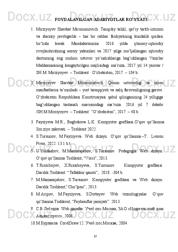 FOYDALANILGAN ADABIYOTLAR RO’YXATI:
1. Mirziyoyev   Shavkat   Miromonovich.   Tanqidiy   tahlil,   qat’iy   tartib-intizom
va   shaxsiy   javobgarlik   –   har   bir   rahbar   faoliyatining   kundalik   qoidasi
bо‘lishi   kerak.   Mamlakatimizni   2016   yilda   ijtimoiy-iqtisodiy
rivojlantirishning   asosiy   yakunlari   va   2017   yilga   mо‘ljallangan   iqtisodiy
dasturning   eng   muhim   ustuvor   yо‘nalishlariga   bag‘ishlangan   Vazirlar
Mahkamasining   kengaytirilgan   majlisidagi   ma’ruza,   2017   yil   14   yanvar   /
SH.M. Mirziyoyev. – Toshkent : О‘zbekiston, 2017. – 104 b. 
2. Mirziyoyev   Shavkat   Miromonovich.   Qonun   ustuvorligi   va   inson
manfaatlarini ta’minlash – yurt taraqqiyoti va xalq farovonligining garovi.
О‘zbekiston   Respublikasi   Konstitusiyasi   qabul   qilinganining   24   yilligiga
bag‘ishlangan   tantanali   marosimdagi   ma’ruza.   2016   yil   7   dekabr
/SH.M.Mirziyoyev. – Toshkent: “О‘zbekiston”, 2017. – 48 b. 
3. Fayziyeva   M.R.,   Bagbekova   L.K.   Kompyuter   grafikasi.O‘quv   qo‘llanma.
Ilm ziyo zakovati. – Toshkent 2022.
4. S.Tursunov,   M.Fayziyeva .   Web   dizayn.   О‘quv   qо‘llanma. – T.:   Lesson
Press , 202 2.  13.1 b.t.
5. U.Yuldashev,   M.Mamarajabov,   S.Tursunov.   Pedagogik   Web   dizayn.
O‘quv qo‘llanma.Toshkent, “Voris”, 2013.
6. T.Rixsiboyev,   X.Rixsiboyeva,   S.Tursunov.     Kompyuter   grafikasi.
Darslik.Toshkent: “Tafakkur qanoti”,  2018. -304 b .
7. M.Mamarajabov,   S.Tursunov.   Kompyuter   grafikasi   va   Web   dizayn.
Darslik.Toshkent,“Cho‘lpon”, 2013.
8. M.Aripov,   M.Fayziyeva,   S.Dottayev.   Web   texnologiyalar.   O‘quv
qo‘llanma.Toshkent, “Faylasuflar jamiyati”. 2013.
9. С.В.Лебедов. Web-дизайн. Учеб.пос.Mосква, ЗАО «Издательский дом
Альянс пресс», 2004 .
10. М.Бурлаков. CorelDraw 12. Учеб.пос.Москва, 2004.
35 