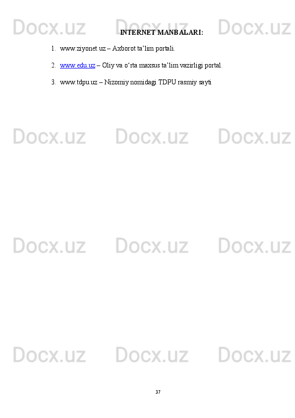 INTERNET MANBALARI:
1. www.ziyonet.uz – Axborot ta’lim portali.
2. www.edu.uz     – Oliy va o‘rta maxsus ta’lim vazirligi portal.
3. www.tdpu.uz – Nizomiy nomidagi TDPU rasmiy sayti
37 