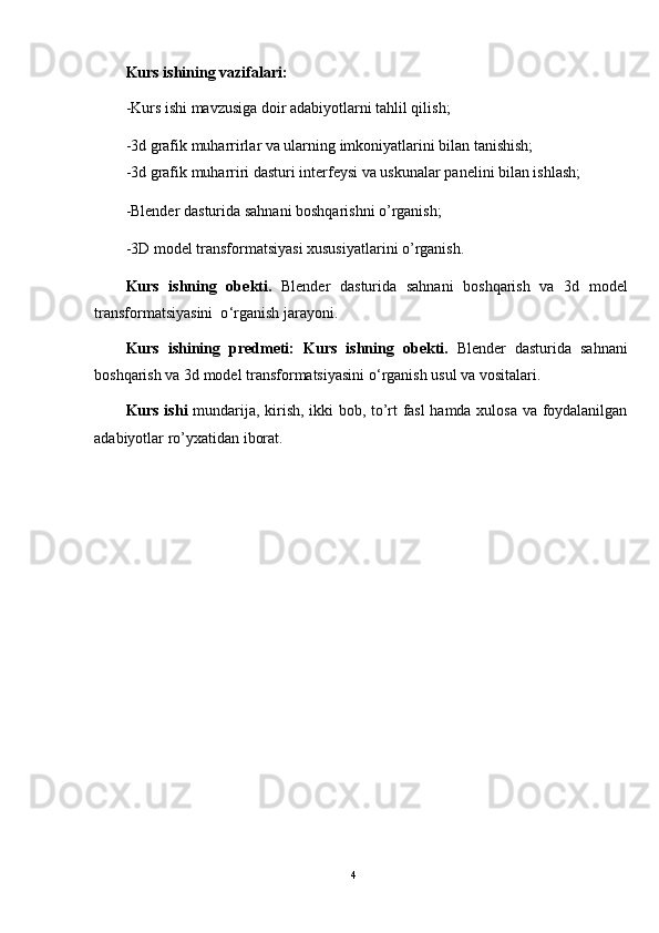 Kurs ishining vazifalari:  
-Kurs ishi mavzusiga doir adabiyotlarni tahlil qilish;
-3d grafik muharrirlar va ularning imkoniyatlarini bilan tanishish;
-3d grafik muharriri dasturi interfeysi va uskunalar panelini bilan ishlash;
-Blender dasturida sahnani boshqarishni o’rganish;
-3D model transformatsiyasi xususiyatlarini o’rganish.
Kurs   ishning   ob е kti.   Blender   dasturida   sahnani   boshqarish   va   3d   model
transformatsiyasini  o ‘ rganish jarayoni .
Kurs   ishining   predmeti:   Kurs   ishning   ob е kti.   Blender   dasturida   sahnani
boshqarish va 3d model transformatsiyasini o ‘ rganish usul va vositalari .
Kurs ishi   mundarija, kirish, ikki bob, to’rt fasl hamda xulosa va foydalanilgan
adabiyotlar ro’yxatidan iborat.
4 