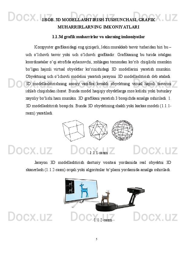 I BOB. 3D MODELLASHTIRISH TUSHUNCHASI, GRAFIK
MUHARRIRLARNING IMKONIYATLARI
1.1.3d grafik muharrirlar va ularning imkoniyatlar
Kompyuter grafikasidagi eng qiziqarli, lekin murakkab tasvir turlaridan biri bu –
uch   o‘lchovli   tasvir   yoki   uch   o‘lchovli   grafikadir.   Grafikaning   bu   turida   istalgan
koordinatalar o‘qi atrofida aylanuvchi, xohlagan tomondan ko‘rib chiqilishi mumkin
bo‘lgan   hajmli   virtual   obyektlar   ko‘rinishidagi   3D   modellarini   yaratish   mumkin.
Obyektning uch o‘lchovli modelini yaratish jarayoni 3D modellashtirish deb ataladi.
3D   modellashtirishning   asosiy   vazifasi   kerakli   obyektning   vizual   hajmli   tasvirini
ishlab chiqishdan iborat. Bunda model haqiqiy obyektlarga mos kelishi yoki butunlay
xayoliy bo‘lishi ham mumkin. 3D grafikani yaratish 3 bosqichda amalga oshiriladi. 1.
3D modellashtirish bosqichi. Bunda 3D obyektining shakli yoki karkas modeli (1.1.1-
rasm) yaratiladi.
1.1.1-rasm
Jarayon   3D   modellashtirish   dasturiy   vositasi   yordamida   real   obyektni   3D
skanerlash (1.1.2-rasm) orqali yoki algoritmlar to‘plami yordamida amalga oshiriladi.
1.1.2-rasm
5 