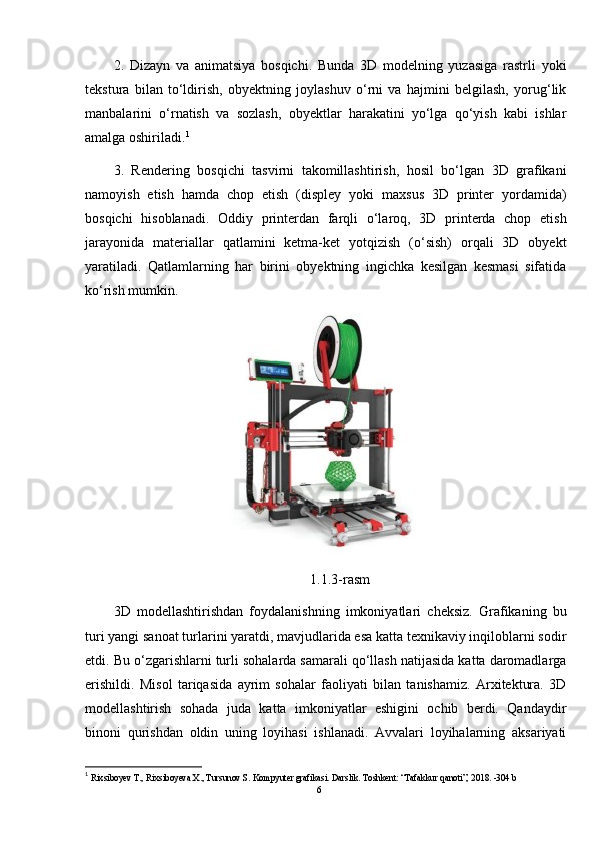 2.   Dizayn   va   animatsiya   bosqichi.   Bunda   3D   modelning   yuzasiga   rastrli   yoki
tekstura   bilan   to‘ldirish,   obyektning   joylashuv   o‘rni   va   hajmini   belgilash,   yorug‘lik
manbalarini   o‘rnatish   va   sozlash,   obyektlar   harakatini   yo‘lga   qo‘yish   kabi   ishlar
amalga oshiriladi. 1
3.   Rendering   bosqichi   tasvirni   takomillashtirish,   hosil   bo‘lgan   3D   grafikani
namoyish   etish   hamda   chop   etish   (displey   yoki   maxsus   3D   printer   yordamida)
bosqichi   hisoblanadi.   Oddiy   printerdan   farqli   o‘laroq,   3D   printerda   chop   etish
jarayonida   materiallar   qatlamini   ketma-ket   yotqizish   (o‘sish)   orqali   3D   obyekt
yaratiladi.   Qatlamlarning   har   birini   obyektning   ingichka   kesilgan   kesmasi   sifatida
ko‘rish mumkin.
1.1.3-rasm
3D   modellashtirishdan   foydalanishning   imkoniyatlari   cheksiz.   Grafikaning   bu
turi yangi sanoat turlarini yaratdi, mavjudlarida esa katta texnikaviy inqiloblarni sodir
etdi. Bu o‘zgarishlarni turli sohalarda samarali qo‘llash natijasida katta daromadlarga
erishildi.   Misol   tariqasida   ayrim   sohalar   faoliyati   bilan   tanishamiz.   Arxitektura.   3D
modellashtirish   sohada   juda   katta   imkoniyatlar   eshigini   ochib   berdi.   Qandaydir
binoni   qurishdan   oldin   uning   loyihasi   ishlanadi.   Avvalari   loyihalarning   aksariyati
1
  Rixsiboyev T., Rixsiboyeva X., Tursunov S. Kompyuter grafikasi. Darslik. Toshkent: “Tafakkur qanoti”, 2018. -304 b 
6 