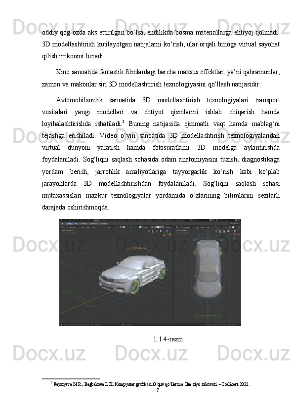 oddiy qog‘ozda aks ettirilgan bo‘lsa, endilikda bosma materiallarga ehtiyoj qolmadi.
3D modellashtirish kutilayotgan natijalarni ko‘rish, ular orqali binoga virtual sayohat
qilish imkonini beradi.
Kino sanoatida fantastik filmlardagi barcha maxsus effektlar, ya’ni qahramonlar,
zamon va makonlar siri 3D modellashtirish texnologiyasini qo‘llash natijasidir.
Avtomobilsozlik   sanoatida   3D   modellashtirish   texnologiyalari   transport
vositalari   yangi   modellari   va   ehtiyot   qismlarini   ishlab   chiqarish   hamda
loyihalashtirishda   ishatiladi. 2
  Buning   natijasida   qimmatli   vaqt   hamda   mablag‘ni
tejashga   erishiladi.   Video   o‘yin   sanoatida   3D   modellashtirish   texnologiyalaridan
virtual   dunyoni   yaratish   hamda   fotosuratlarni   3D   modelga   aylantirishda
foydalaniladi.   Sog‘liqni   saqlash   sohasida   odam   anatomiyasini   tuzish,   diagnostikaga
yordam   berish,   jarrohlik   amaliyotlariga   tayyorgarlik   ko‘rish   kabi   ko‘plab
jarayonlarda   3D   modellashtirishdan   foydalaniladi.   Sog‘liqni   saqlash   sohasi
mutaxassislari   mazkur   texnologiyalar   yordamida   o‘zlarining   bilimlarini   sezilarli
darajada oshirishmoqda.
1.1.4-rasm
2
  Fayziyeva M.R., Bagbekova L.K. Kompyuter grafikasi.O‘quv qo‘llanma. Ilm ziyo zakovati. – Toshkent 2022.
7 