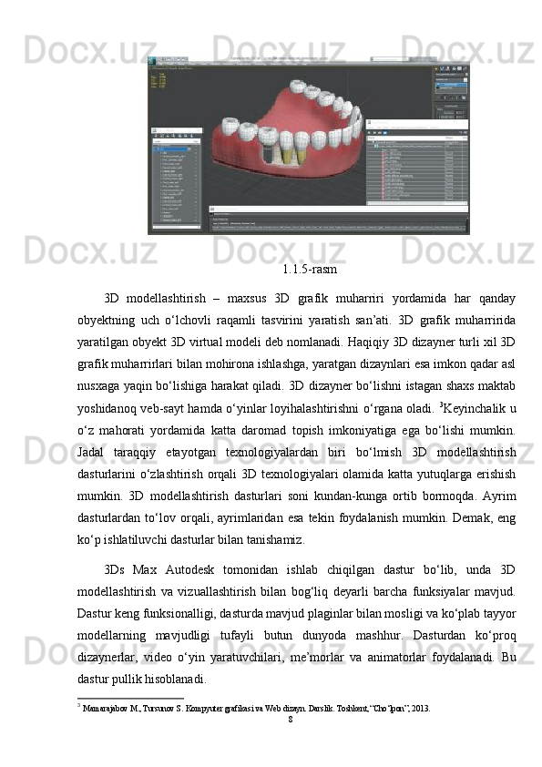 1.1.5-rasm
3D   modellashtirish   –   maxsus   3D   grafik   muharriri   yordamida   har   qanday
obyektning   uch   o‘lchovli   raqamli   tasvirini   yaratish   san’ati.   3D   grafik   muharririda
yaratilgan obyekt 3D virtual modeli deb nomlanadi. Haqiqiy 3D dizayner turli xil 3D
grafik muharrirlari bilan mohirona ishlashga, yaratgan dizaynlari esa imkon qadar asl
nusxaga yaqin bo‘lishiga harakat qiladi. 3D dizayner bo‘lishni istagan shaxs maktab
yoshidanoq veb-sayt hamda o‘yinlar loyihalashtirishni o‘rgana oladi.   3
Keyinchalik u
o‘z   mahorati   yordamida   katta   daromad   topish   imkoniyatiga   ega   bo‘lishi   mumkin.
Jadal   taraqqiy   etayotgan   texnologiyalardan   biri   bo‘lmish   3D   modellashtirish
dasturlarini  o‘zlashtirish orqali  3D texnologiyalari olamida katta yutuqlarga erishish
mumkin.   3D   modellashtirish   dasturlari   soni   kundan-kunga   ortib   bormoqda.   Ayrim
dasturlardan   to‘lov   orqali,   ayrimlaridan   esa   tekin   foydalanish   mumkin.   Demak,   eng
ko‘p ishlatiluvchi dasturlar bilan tanishamiz.
3Ds   Max   Autodesk   tomonidan   ishlab   chiqilgan   dastur   bo‘lib,   unda   3D
modellashtirish   va   vizuallashtirish   bilan   bog‘liq   deyarli   barcha   funksiyalar   mavjud.
Dastur keng funksionalligi, dasturda mavjud plaginlar bilan mosligi va ko‘plab tayyor
modellarning   mavjudligi   tufayli   butun   dunyoda   mashhur.   Dasturdan   ko‘proq
dizaynerlar,   video   o‘yin   yaratuvchilari,   me’morlar   va   animatorlar   foydalanadi.   Bu
dastur pullik hisoblanadi.
3
 Mamarajabov M., Tursunov S. Kompyuter grafikasi va Web dizayn. Darslik. Toshkent,“Cho‘lpon”, 2013. 
8 