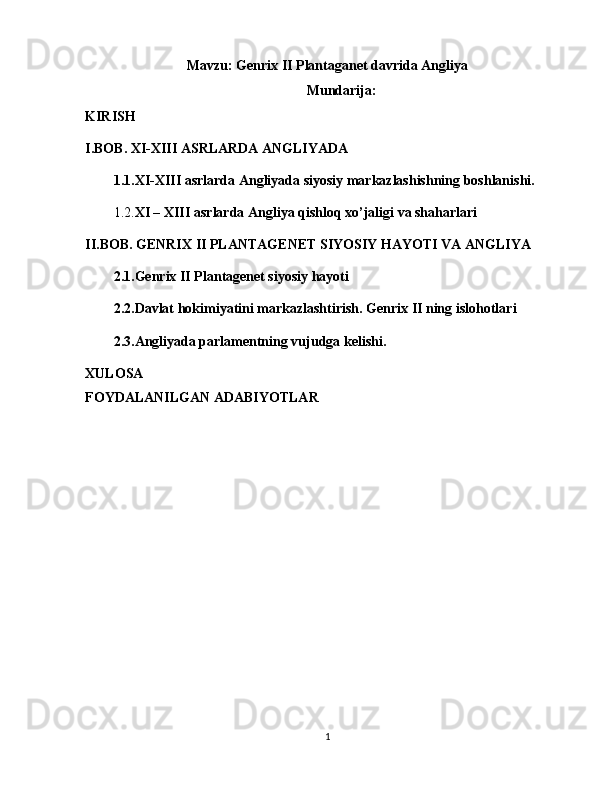 Mavzu:   Genrix II Plantaganet davrida Angliya
Mundarija:
KIRISH
I.BOB. XI-XIII ASRLARDA ANGLIYADA
1.1.XI-XIII asrlarda Angliyada siyosiy markazlashishning boshlanishi.
1.2. XI – XIII asrlarda Angliya qishloq xo’jaligi va shaharlari
I I.BOB. GENRIX II PLANTAGENET SIYOSIY HAYOTI VA ANGLIYA
2.1.Genrix II Plantagenet siyosiy hayoti  
2.2.Davlat hokimiyatini markazlashtirish. Genrix II ning islohotlari
2.3.Angliyada parlamentning vujudga kelishi.
XULOSA
FOYDALANILGAN ADABIYOTLAR
1 