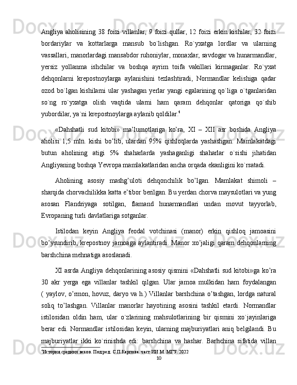 Angliya aholisining  38  foizi   villanlar,  9 foizi  qullar,  12 foizi  erkin kishilar,  32 foizi
bordariylar   va   kottarlarga   mansub   bo`lishgan.   Ro`yxatga   lordlar   va   ularning
vassallari, manorlardagi mansabdor ruhoniylar, monaxlar, savdogar va hunarmandlar,
yеrsiz   yollanma   ishchilar   va   boshqa   ayrim   toifa   vakillari   kirmaganlar.   Ro`yxat
dehqonlarni   krepostnoylarga   aylanishini   tezlashtiradi,   Normandlar   kеlishiga   qadar
ozod   bo`lgan   kishilarni   ular   yashagan   yеrlar   yangi   egalarining   qo`liga   o`tganlaridan
so`ng   ro`yxatga   olish   vaqtida   ularni   ham   qaram   dеhqonlar   qatoriga   qo`shib
yubordilar, ya`ni krеpostnoylarga aylanib qoldilar. 4
«Dahshatli   sud   kitobi»   ma’lumotlariga   ko’ra,   XI   –   XII   asr   boshida   Angliya
aholisi   1,5   mln.   kishi   bo’lib,   ulardan   95%   qishloqlarda   yashashgan.   Mamlakatdagi
butun   aholining   atigi   5%   shaharlarda   yashaganligi   shaharlar   o`sishi   jihatidan
Angliyaning boshqa Yevropa mamlakatlaridan ancha orqada ekanligini ko`rsatadi.
Aholining   asosiy   mashg’uloti   dehqonchilik   bo’lgan.   Mamlakat   shimoli   –
sharqida chorvachilikka katta e’tibor berilgan. Bu yerdan chorva maysulotlari va yung
asosan   Flandriyaga   sotilgan,   flamand   hunarmandlari   undan   movut   tayyorlab,
Evropaning turli davlatlariga sotganlar.
Istilodan   keyin   Angliya   feodal   votchinasi   (manor)   erkin   qishloq   jamoasini
bo’ysundirib,   krepostnoy   jamoaga   aylantiradi.   Manor   xo’jaligi   qaram   dehqonlarning
barshchina mehnatiga asoslanadi.
XI asrda Angliya dehqonlarining asosiy qismini «Dahshatli  sud kitobi»ga ko’ra
30   akr   yerga   ega   villanlar   tashkil   qilgan.   Ular   jamoa   mulkidan   ham   foydalangan
( yaylov, o’rmon, hovuz, daryo va h.) Villanlar barshchina o’tashgan, lordga natural
soliq   to’lashgan.   Villanlar   manorlar   hayotining   asosini   tashkil   etardi.   Normandlar
istilosidan   oldin   ham,   ular   o`zlarining   mahsulotlarining   bir   qismini   xo`jayinlariga
bеrar   edi.   Normandlar   istilosidan   kеyin,   ularning   majburiyatlari   aniq   bеlgilandi.   Bu
majburiyatlar   ikki   ko`rinishda   edi:   barshchina   va   hashar.   Barhchina   sifatida   villan
4
История средних веков. Под ред. С.П.Карпова. част ИИ М. МГУ. 2022
10 