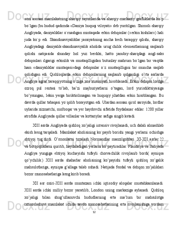 soni asosan mamlakatning sharqiy rayonlarida va sharqiy-markaziy grafliklarda ko`p
bo`lgan (bu hudud qadimda «Daniya huquqi viloyati» dеb yuritilgan. Shimoli-sharqiy
Angliyada, daniyaliklar o`rnashgan mintaqada erkin dеhqonlar («erkin kishilar») hali
juda   ko`p   edi.   Skandinaviyaliklar   jamiyatining   ancha   kеch   taraqqiy   qilishi,   sharqiy
Angliyadagi   daniyalik-skandinaviyalik   aholida   urug`chilik   elеmеntlarining   saqlanib
qolishi   natijasida   shunday   hol   yuz   bеrdiki,   hatto   janubiy-sharqdagi   angl-saks
dеhqonlari   ilgarigi   erkinlik   va   mustaqilligidan   butunlay   mahrum   bo`lgan   bir   vaqtda
ham   «daniyaliklar   mintaqasi»dagi   dеhqonlar   o`z   mustaqilligini   bir   muncha   saqlab
qolishgan   edi.   Qishloqlarda   erkin   dehqonlarning   saqlanib   qolganligi   o’rta   asrlarda
Angliya agrar taraqqiyotning o`ziga xos xususiyati  hisoblanadi. Erkin dehqon lordga
ozroq   pul   rentasi   to’lab,   ba’zi   majburiyatlarni   o’tagan,   lord   yurisdiktsiyasiga
bo’ysungan,   lekin   yerga   biriktirilmagan   va   huquqiy   jihatdan   erkin   hisoblangan.   Bu
davrda qullar tabaqasi yo`qolib borayotgan edi. Ulardan asosan qirol saroyida, lordlar
uylarida xizmatchi, molboqar va yеr haydovchi sifatida foydalanar edilar. 1200 yillar
atrofida Angliyada qullar villanlar va kottariylar safiga singib kеtadi.
XIII asrda Angliyada qishloq xo’jaligi intensiv rivojlanadi, uch dalali almashlab
ekish keng tarqaladi. Mamlakat  aholisining ko`payib borishi yangi yеrlarni ochishga
ehtiyoj   tug`dirdi.   O’rmonlarni   tozalash   Normandlar   manzilgohlari.   XI-XII   asrlar.22
va botqoqliklarni quritib, haydaladigan yerlarni ko’paytiradilar. Flandriya va Italiyada
Angliya   yungiga   ehtiyoj   kuchayishi   tufayli   chorvachilik   rivojlanib   bordi(   ayniqsa
qo’ychilik.)   XIII   asrda   shaharlar   aholisining   ko’payishi   tufayli   qishloq   xo’galik
mahsulotlariga, ayniqsa g’allaga talab oshadi. Natijada feodal  va dehqon xo’jaliklari
bozor munosabatlariga keng kirib boradi.
XII   asr   oxiri-XIII   asrda   muntazam   ichki   iqtisodiy   aloqalar   mustahkamlanadi.
XIII   asrda   ichki   milliy   bozor   yaratilib,   London   uning   markaziga   aylanadi.   Qishloq
xo’jaligi   bilan   shug’ullanuvchi   hududlarning   erta   ma’lum   bir   mahsulotga
ixtisoslashuvi   mamlakat   ichida   savdo   munosabatlarining   erta   rivojlanishiga   yordam
12 