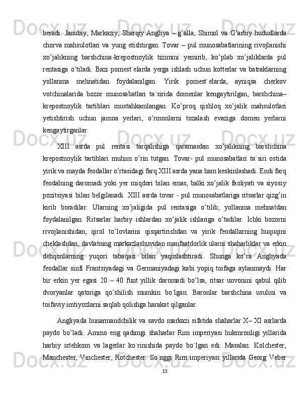 beradi.  Janubiy,   Markaziy,   Sharqiy  Angliya   –  g’alla,   Shimol   va  G’arbiy  hududlarda
chorva   mahsulotlari   va   yung   etishtirgan.   Tovar   –   pul   munosabatlarining   rivojlanishi
xo’jalikning   barshchina-krepostnoylik   tizimini   yemirib,   ko’plab   xo’jaliklarda   pul
rentasiga   o’tiladi.   Bazi   pomest`elarda  yerga   ishlash   uchun   kotterlar   va  batraklarning
yollanma   mehnatidan   foydalanilgan.   Yirik   pomest`elarda,   ayniqsa   cherkov
votchinalarida   bozor   munosabatlari   ta`sirida   domenlar   kengaytirilgan,   barshchina–
krepostnoylik   tartiblari   mustahkamlangan.   Ko’proq   qishloq   xo’jalik   mahsulotlari
yetishtirish   uchun   jamoa   yerlari,   o’rmonlarni   tozalash   evaziga   domen   yеrlarni
kengaytirganlar.
XIII   asrda   pul   rentasi   tarqalishiga   qaramasdan   xo’jalikning   barshchina
krepostnoylik   tartiblari   muhim   o’rin   tutgan.   Tovar-   pul   munosabatlari   ta`siri   ostida
yirik va mayda feodallar o’rtasidagi farq XIII asrda yana ham keskinlashadi. Endi farq
fеodalning daromadi  yoki  yer miqdori  bilan emas,  balki  xo’jalik faoliyati  va siyosiy
pozitsiyasi   bilan  belgilanadi.  XIII   asrda  tovar   -  pul  munosabatlariga   ritsarlar  qizg’in
kirib   boradilar.   Ularning   xo’jaligida   pul   rentasiga   o’tilib,   yollanma   mehnatdan
foydalanilgan.   Ritsarlar   harbiy   ishlardan   xo’jalik   ishlariga   o’tadilar.   Ichki   bozorni
rivojlanishidan,   qirol   to’lovlarini   qisqartirishdan   va   yirik   feodallarning   huquqini
cheklashdan, davlatning markazlashuvidan manfaatdorlik ularni shaharliklar va erkin
dehqonlarning   yuqori   tabaqasi   bilan   yaqinlashtiradi.   Shunga   ko’ra   Angliyada
feodallar   sinfi   Frantsiyadagi   va   Germaniyadagi   kabi   yopiq   toifaga   aylanmaydi.   Har
bir   erkin   yer   egasi   20   –   40   funt   yillik   daromadi   bo’lsa,   ritsar   unvonini   qabul   qilib
dvoryanlar   qatoriga   qo’shilish   mumkin   bo`lgan.   Baronlar   barshchina   usulini   va
toifaviy imtiyozlarni saqlab qolishga harakat qilganlar.
Angliyada hunarmandchilik va savdo markazi  sifatida shaharlar X– XI asrlarda
paydo   bo’ladi.   Ammo   eng   qadimgi   shaharlar   Rim   impеriyasi   hukmronligi   yillarida
harbiy   istеhkom   va   lagеrlar   ko`rinishida   paydo   bo`lgan   edi.   Masalan:   Kolchеstеr,
Manchеstеr,   Vinchеstеr,   Rotchеstеr.   So`nggi   Rim   impеriyasi   yillarida   Gеorg   Vеbеr
13 