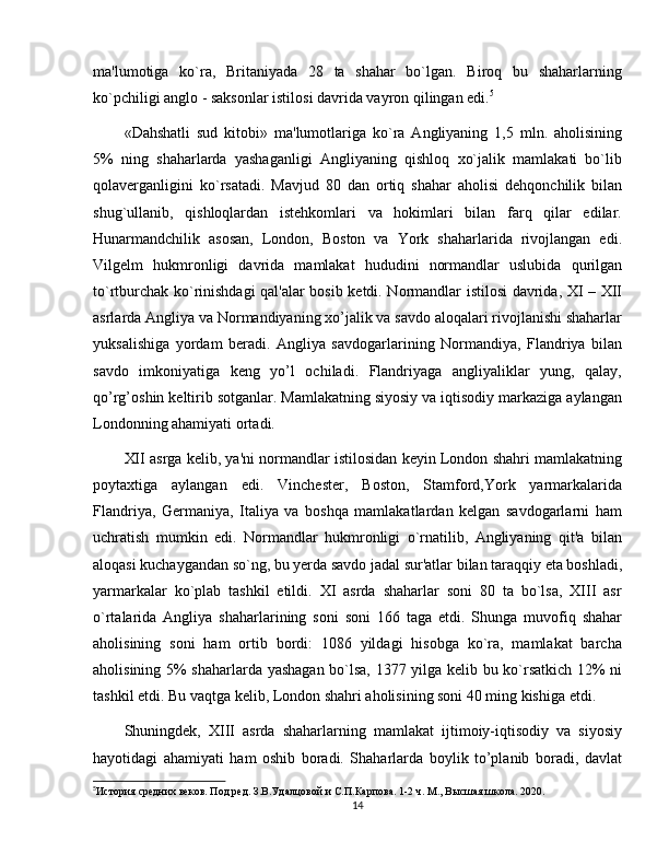 ma'lumotiga   ko`ra,   Britaniyada   28   ta   shahar   bo`lgan.   Biroq   bu   shaharlarning
ko`pchiligi anglo - saksonlar istilosi davrida vayron qilingan edi. 5
«Dahshatli   sud   kitobi»   ma'lumotlariga   ko`ra   Angliyaning   1,5   mln.   aholisining
5%   ning   shaharlarda   yashaganligi   Angliyaning   qishloq   xo`jalik   mamlakati   bo`lib
qolavеrganligini   ko`rsatadi.   Mavjud   80   dan   ortiq   shahar   aholisi   dеhqonchilik   bilan
shug`ullanib,   qishloqlardan   istеhkomlari   va   hokimlari   bilan   farq   qilar   edilar.
Hunarmandchilik   asosan,   London,   Boston   va   York   shaharlarida   rivojlangan   edi.
Vilgеlm   hukmronligi   davrida   mamlakat   hududini   normandlar   uslubida   qurilgan
to`rtburchak ko`rinishdagi qal'alar bosib kеtdi. Normandlar istilosi davrida, XI – XII
asrlarda Angliya va Normandiyaning xo’jalik va savdo aloqalari rivojlanishi shaharlar
yuksalishiga   yordam   beradi.   Angliya   savdogarlarining   Normandiya,   Flandriya   bilan
savdo   imkoniyatiga   keng   yo’l   ochiladi.   Flandriyaga   angliyaliklar   yung,   qalay,
qo’rg’oshin kеltirib sotganlar. Mamlakatning siyosiy va iqtisodiy markaziga aylangan
Londonning ahamiyati ortadi.
XII asrga kеlib, ya'ni normandlar istilosidan kеyin London shahri mamlakatning
poytaxtiga   aylangan   edi.   Vinchester,   Boston,   Stamford,York   yarmarkalarida
Flandriya,   Germaniya,   Italiya   va   boshqa   mamlakatlardan   kеlgan   savdogarlarni   ham
uchratish   mumkin   edi.   Normandlar   hukmronligi   o`rnatilib,   Angliyaning   qit'a   bilan
aloqasi kuchaygandan so`ng, bu yеrda savdo jadal sur'atlar bilan taraqqiy eta boshladi,
yarmarkalar   ko`plab   tashkil   etildi.   XI   asrda   shaharlar   soni   80   ta   bo`lsa,   XIII   asr
o`rtalarida   Angliya   shaharlarining   soni   soni   166   taga   еtdi.   Shunga   muvofiq   shahar
aholisining   soni   ham   ortib   bordi:   1086   yildagi   hisobga   ko`ra,   mamlakat   barcha
aholisining 5% shaharlarda yashagan bo`lsa, 1377 yilga kеlib bu ko`rsatkich 12% ni
tashkil etdi. Bu vaqtga kеlib, London shahri aholisining soni 40 ming kishiga еtdi.
Shuningdеk,   XIII   asrda   shaharlarning   mamlakat   ijtimoiy-iqtisodiy   va   siyosiy
hayotidagi   ahamiyati   ham   oshib   boradi.   Shaharlarda   boylik   to’planib   boradi,   davlat
5
История средних веков. Под ред. З.В.Удалцовой и С.П.Карпова. 1-2 ч. М., Высшая школа. 2020.
14 