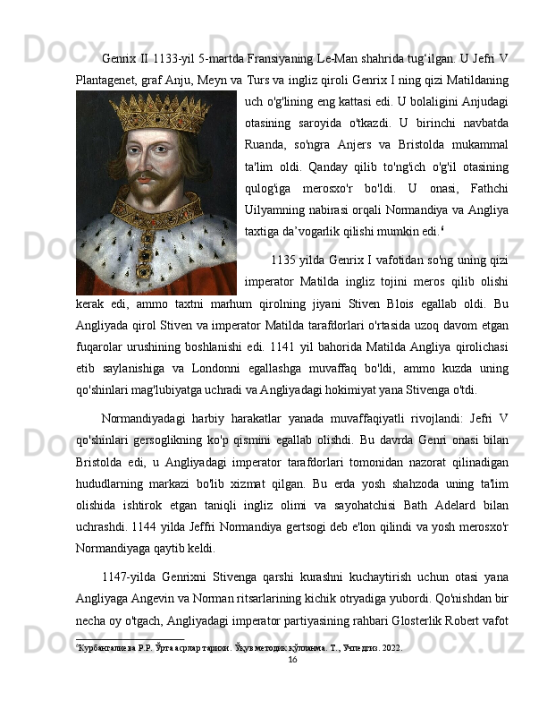 Genrix II 1133-yil 5-martda Fransiyaning Le-Man shahrida tug‘ilgan. U Jefri V
Plantagenet, graf Anju, Meyn va Turs va ingliz qiroli Genrix I ning qizi Matildaning
uch o'g'lining eng kattasi edi. U bolaligini Anjudagi
otasining   saroyida   o'tkazdi.   U   birinchi   navbatda
Ruanda,   so'ngra   Anjers   va   Bristolda   mukammal
ta'lim   oldi.   Qanday   qilib   to'ng'ich   o'g'il   otasining
qulog'iga   merosxo'r   bo'ldi.   U   onasi,   Fathchi
Uilyamning nabirasi orqali Normandiya va Angliya
taxtiga da’vogarlik qilishi mumkin edi. 6
1135 yilda Genrix I vafotidan so'ng uning qizi
imperator   Matilda   ingliz   tojini   meros   qilib   olishi
kerak   edi,   ammo   taxtni   marhum   qirolning   jiyani   Stiven   Blois   egallab   oldi.   Bu
Angliyada qirol Stiven va imperator Matilda tarafdorlari o'rtasida uzoq davom etgan
fuqarolar   urushining   boshlanishi   edi.   1141   yil   bahorida   Matilda   Angliya   qirolichasi
etib   saylanishiga   va   Londonni   egallashga   muvaffaq   bo'ldi,   ammo   kuzda   uning
qo'shinlari mag'lubiyatga uchradi va Angliyadagi hokimiyat yana Stivenga o'tdi.
Normandiyadagi   harbiy   harakatlar   yanada   muvaffaqiyatli   rivojlandi:   Jefri   V
qo'shinlari   gersoglikning   ko'p   qismini   egallab   olishdi.   Bu   davrda   Genri   onasi   bilan
Bristolda   edi,   u   Angliyadagi   imperator   tarafdorlari   tomonidan   nazorat   qilinadigan
hududlarning   markazi   bo'lib   xizmat   qilgan.   Bu   erda   yosh   shahzoda   uning   ta'lim
olishida   ishtirok   etgan   taniqli   ingliz   olimi   va   sayohatchisi   Bath   Adelard   bilan
uchrashdi. 1144 yilda Jeffri Normandiya gertsogi deb e'lon qilindi va yosh merosxo'r
Normandiyaga qaytib keldi.
1147-yilda   Genrixni   Stivenga   qarshi   kurashni   kuchaytirish   uchun   otasi   yana
Angliyaga Angevin va Norman ritsarlarining kichik otryadiga yubordi. Qo'nishdan bir
necha oy o'tgach, Angliyadagi imperator partiyasining rahbari Glosterlik Robert vafot
6
Курбангалиева Р.Р. Ўрта асрлар тарихи. Ўқув методик қўлланма. Т., Учпедгиз. 2022.
16 