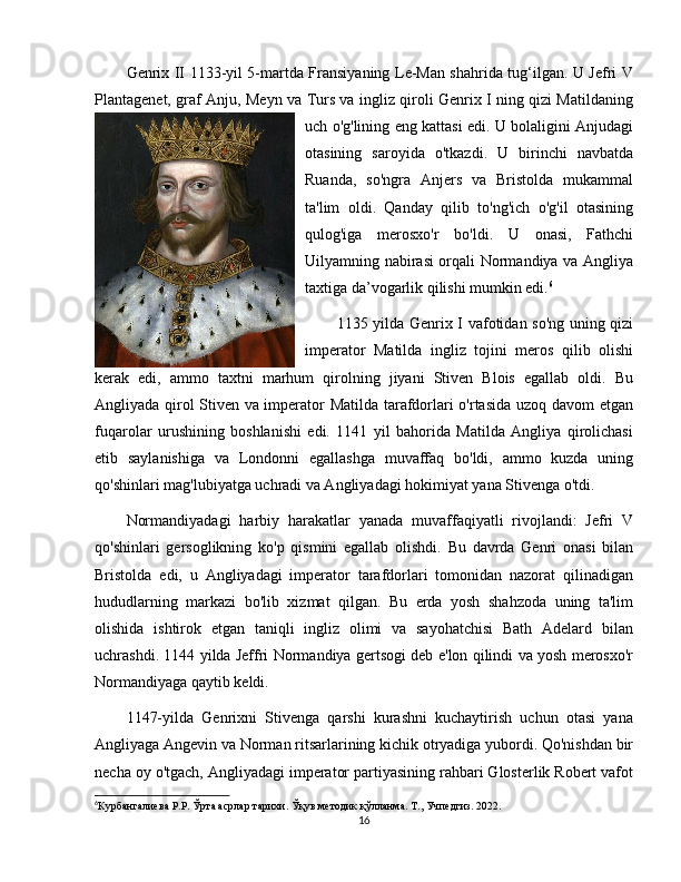 Genrix II 1133-yil 5-martda Fransiyaning Le-Man shahrida tug‘ilgan. U Jefri V
Plantagenet, graf Anju, Meyn va Turs va ingliz qiroli Genrix I ning qizi Matildaning
uch o'g'lining eng kattasi edi. U bolaligini Anjudagi
otasining   saroyida   o'tkazdi.   U   birinchi   navbatda
Ruanda,   so'ngra   Anjers   va   Bristolda   mukammal
ta'lim   oldi.   Qanday   qilib   to'ng'ich   o'g'il   otasining
qulog'iga   merosxo'r   bo'ldi.   U   onasi,   Fathchi
Uilyamning nabirasi orqali Normandiya va Angliya
taxtiga da’vogarlik qilishi mumkin edi. 6
1135 yilda Genrix I vafotidan so'ng uning qizi
imperator   Matilda   ingliz   tojini   meros   qilib   olishi
kerak   edi,   ammo   taxtni   marhum   qirolning   jiyani   Stiven   Blois   egallab   oldi.   Bu
Angliyada qirol Stiven va imperator Matilda tarafdorlari o'rtasida uzoq davom etgan
fuqarolar   urushining   boshlanishi   edi.   1141   yil   bahorida   Matilda   Angliya   qirolichasi
etib   saylanishiga   va   Londonni   egallashga   muvaffaq   bo'ldi,   ammo   kuzda   uning
qo'shinlari mag'lubiyatga uchradi va Angliyadagi hokimiyat yana Stivenga o'tdi.
Normandiyadagi   harbiy   harakatlar   yanada   muvaffaqiyatli   rivojlandi:   Jefri   V
qo'shinlari   gersoglikning   ko'p   qismini   egallab   olishdi.   Bu   davrda   Genri   onasi   bilan
Bristolda   edi,   u   Angliyadagi   imperator   tarafdorlari   tomonidan   nazorat   qilinadigan
hududlarning   markazi   bo'lib   xizmat   qilgan.   Bu   erda   yosh   shahzoda   uning   ta'lim
olishida   ishtirok   etgan   taniqli   ingliz   olimi   va   sayohatchisi   Bath   Adelard   bilan
uchrashdi. 1144 yilda Jeffri Normandiya gertsogi deb e'lon qilindi va yosh merosxo'r
Normandiyaga qaytib keldi.
1147-yilda   Genrixni   Stivenga   qarshi   kurashni   kuchaytirish   uchun   otasi   yana
Angliyaga Angevin va Norman ritsarlarining kichik otryadiga yubordi. Qo'nishdan bir
necha oy o'tgach, Angliyadagi imperator partiyasining rahbari Glosterlik Robert vafot
6
Курбангалиева Р.Р. Ўрта асрлар тарихи. Ўқув методик қўлланма. Т., Учпедгиз. 2022.
16