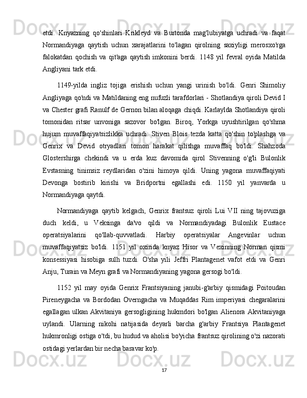 etdi.   Knyazning   qo'shinlari   Krikleyd   va   Burtonda   mag'lubiyatga   uchradi   va   faqat
Normandiyaga   qaytish   uchun   xarajatlarini   to'lagan   qirolning   saxiyligi   merosxo'rga
falokatdan   qochish   va   qit'aga   qaytish   imkonini   berdi.   1148   yil   fevral   oyida   Matilda
Angliyani tark etdi.
1149-yilda   ingliz   tojiga   erishish   uchun   yangi   urinish   bo'ldi.   Genri   Shimoliy
Angliyaga qo'ndi va Matildaning eng nufuzli tarafdorlari - Shotlandiya qiroli Devid I
va Chester grafi Ranulf de Gernon bilan aloqaga chiqdi. Karlaylda Shotlandiya qiroli
tomonidan   ritsar   unvoniga   sazovor   bo'lgan.   Biroq,   Yorkga   uyushtirilgan   qo'shma
hujum   muvaffaqiyatsizlikka   uchradi:   Stiven   Blois   tezda   katta   qo'shin   to'plashga   va
Genrix   va   Devid   otryadlari   tomon   harakat   qilishga   muvaffaq   bo'ldi.   Shahzoda
Glostershirga   chekindi   va   u   erda   kuz   davomida   qirol   Stivenning   o'g'li   Bulonlik
Evstasning   tinimsiz   reydlaridan   o'zini   himoya   qildi.   Uning   yagona   muvaffaqiyati
Devonga   bostirib   kirishi   va   Bridportni   egallashi   edi.   1150   yil   yanvarda   u
Normandiyaga qaytdi.
Normandiyaga   qaytib   kelgach,   Genrix   frantsuz   qiroli   Lui   VII   ning   tajovuziga
duch   keldi,   u   Veksinga   da'vo   qildi   va   Normandiyadagi   Bulonlik   Eustace
operatsiyalarini   qo'llab-quvvatladi.   Harbiy   operatsiyalar   Angevinlar   uchun
muvaffaqiyatsiz   bo'ldi.   1151   yil   oxirida   knyaz   Hisor   va   Vexinning   Norman   qismi
konsessiyasi   hisobiga   sulh   tuzdi.   O'sha   yili   Jeffri   Plantagenet   vafot   etdi   va   Genri
Anju, Turain va Meyn grafi va Normandiyaning yagona gersogi bo'ldi.
1152   yil   may   oyida   Genrix   Frantsiyaning   janubi-g'arbiy   qismidagi   Poitoudan
Pireneygacha   va   Bordodan   Overngacha   va   Muqaddas   Rim   imperiyasi   chegaralarini
egallagan   ulkan   Akvitaniya   gersogligining   hukmdori   bo'lgan   Alienora   Akvitaniyaga
uylandi.   Ularning   nikohi   natijasida   deyarli   barcha   g'arbiy   Frantsiya   Plantagenet
hukmronligi ostiga o'tdi, bu hudud va aholisi bo'yicha frantsuz qirolining o'zi nazorati
ostidagi yerlardan bir necha baravar ko'p.
17
