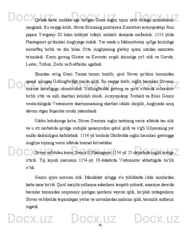 Qit'ada   katta   mulkka   ega   bo'lgan   Genri   ingliz   tojini   zabt   etishga   urinishlarini
yangiladi. Bu vaqtga kelib, Stiven Bloisning pozitsiyasi Kenterberi arxiyepiskopi Rim
papasi   Yevgeniy   III   bilan   ziddiyat   tufayli   sezilarli   darajada   zaiflashdi.   1153   yilda
Plantagenet qo'shinlari Angliyaga tushdi. Tez orada u Malmesberini qo'lga kiritishga
muvaffaq   bo'ldi   va   shu   bilan   O'rta   Angliyaning   g'arbiy   qismi   ustidan   nazoratni
ta'minladi.   Keyin   gersog   Gloster   va   Koventri   orqali   shimolga   yo'l   oldi   va   Uorvik,
Lester, Tutberi, Derbi va Bedfordni egalladi.
Shundan   so'ng   Genri   Temza   tomon   burilib,   qirol   Stiven   qo'shini   tomonidan
qamal qilingan Uollingfordga yurish qildi. Bu vaqtga kelib, ingliz baronlari Stivenni
murosa   zarurligiga   ishontirishdi.   Uollingfordda   gertsog   va   qirol   o'rtasida   uchrashuv
bo'lib   o'tdi   va   sulh   shartlari   kelishib   olindi.   Arxiyepiskop   Teobald   va   Blois   Genrix
vositachiligida Vestminster shartnomasining shartlari ishlab chiqilib, Angliyada uzoq
davom etgan fuqarolar urushi yakunlandi.
Ushbu kelishuvga ko'ra, Stiven Genrixni ingliz taxtining vorisi  sifatida tan oldi
va u o'z navbatida qirolga sodiqlik qasamyodini qabul qildi va o'g'li Uilyamning yer
mulki daxlsizligini kafolatladi. 1154 yil boshida Oksfordda ingliz baronlari gertsogga
Angliya tojining vorisi sifatida hurmat ko'rsatdilar.
Stiven vafotidan keyin Genrix II Plantagenet 1154 yil 25 oktyabrda ingliz taxtiga
o'tirdi.   Toj   kiyish   marosimi   1154-yil   19-dekabrda   Vestminster   abbatligida   bo libʻ
o tdi.	
ʻ
Genrix   qiyin   merosni   oldi.   Mamlakat   so'nggi   o'n   yilliklarda   ichki   nizolardan
katta zarar ko'rdi. Qirol xorijlik yollanma askarlarni tarqatib yubordi, anarxiya davrida
baronlar  tomonidan noqonuniy qurilgan qasrlarni  vayron qildi, ko plab zodagonlarni	
ʻ
Stiven va Matilda taqsimlagan yerlar va unvonlardan mahrum qildi, baronlik sudlarini
tugatdi.
18 