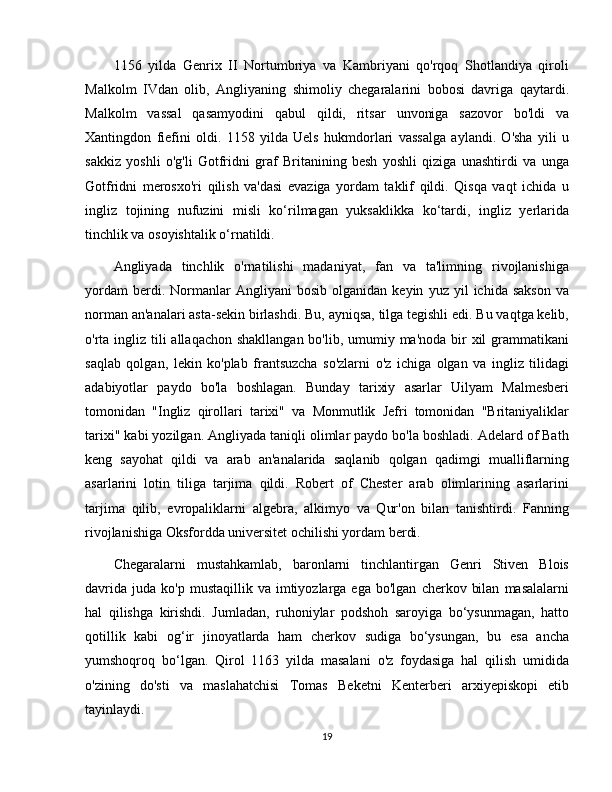 1156   yilda   Genrix   II   Nortumbriya   va   Kambriyani   qo'rqoq   Shotlandiya   qiroli
Malkolm   IVdan   olib,   Angliyaning   shimoliy   chegaralarini   bobosi   davriga   qaytardi.
Malkolm   vassal   qasamyodini   qabul   qildi,   ritsar   unvoniga   sazovor   bo'ldi   va
Xantingdon   fiefini   oldi.   1158   yilda   Uels   hukmdorlari   vassalga   aylandi.   O'sha   yili   u
sakkiz   yoshli   o'g'li   Gotfridni   graf   Britanining   besh   yoshli   qiziga   unashtirdi   va   unga
Gotfridni   merosxo'ri   qilish   va'dasi   evaziga   yordam   taklif   qildi.   Qisqa   vaqt   ichida   u
ingliz   tojining   nufuzini   misli   ko‘rilmagan   yuksaklikka   ko‘tardi,   ingliz   yerlarida
tinchlik va osoyishtalik o‘rnatildi.
Angliyada   tinchlik   o'rnatilishi   madaniyat,   fan   va   ta'limning   rivojlanishiga
yordam   berdi.  Normanlar   Angliyani   bosib  olganidan   keyin   yuz  yil   ichida  sakson   va
norman an'analari asta-sekin birlashdi. Bu, ayniqsa, tilga tegishli edi. Bu vaqtga kelib,
o'rta ingliz tili  allaqachon shakllangan bo'lib, umumiy ma'noda bir  xil grammatikani
saqlab   qolgan,   lekin   ko'plab   frantsuzcha   so'zlarni   o'z   ichiga   olgan   va   ingliz   tilidagi
adabiyotlar   paydo   bo'la   boshlagan.   Bunday   tarixiy   asarlar   Uilyam   Malmesberi
tomonidan   "Ingliz   qirollari   tarixi"   va   Monmutlik   Jefri   tomonidan   "Britaniyaliklar
tarixi" kabi yozilgan. Angliyada taniqli olimlar paydo bo'la boshladi. Adelard of Bath
keng   sayohat   qildi   va   arab   an'analarida   saqlanib   qolgan   qadimgi   mualliflarning
asarlarini   lotin   tiliga   tarjima   qildi.   Robert   of   Chester   arab   olimlarining   asarlarini
tarjima   qilib,   evropaliklarni   algebra,   alkimyo   va   Qur'on   bilan   tanishtirdi.   Fanning
rivojlanishiga Oksfordda universitet ochilishi yordam berdi.
Chegaralarni   mustahkamlab,   baronlarni   tinchlantirgan   Genri   Stiven   Blois
davrida   juda  ko'p  mustaqillik  va  imtiyozlarga  ega  bo'lgan   cherkov  bilan   masalalarni
hal   qilishga   kirishdi.   Jumladan,   ruhoniylar   podshoh   saroyiga   bo‘ysunmagan,   hatto
qotillik   kabi   og‘ir   jinoyatlarda   ham   cherkov   sudiga   bo‘ysungan,   bu   esa   ancha
yumshoqroq   bo‘lgan.   Qirol   1163   yilda   masalani   o'z   foydasiga   hal   qilish   umidida
o'zining   do'sti   va   maslahatchisi   Tomas   Beketni   Kenterberi   arxiyepiskopi   etib
tayinlaydi.
19 