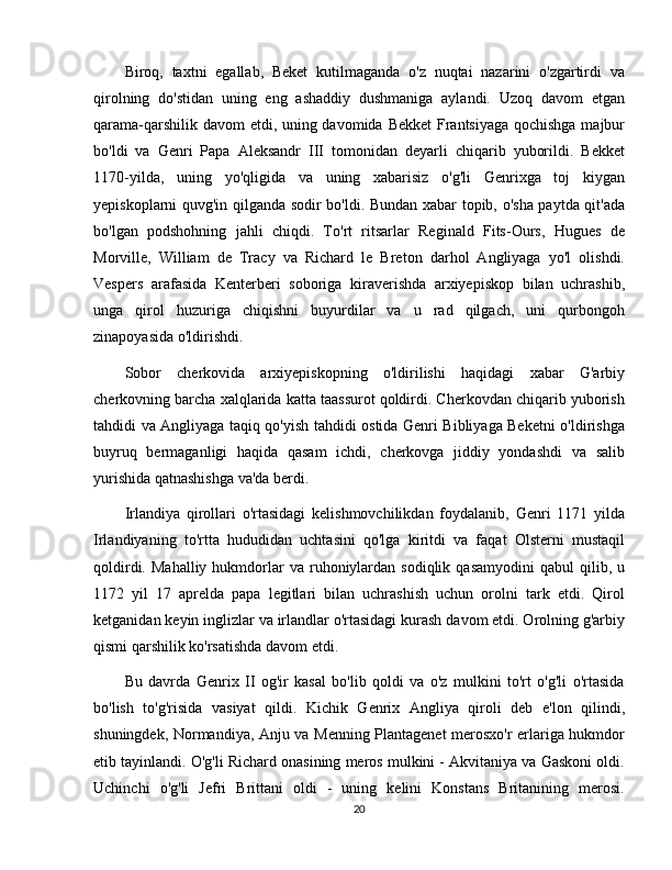 Biroq,   taxtni   egallab,   Beket   kutilmaganda   o'z   nuqtai   nazarini   o'zgartirdi   va
qirolning   do'stidan   uning   eng   ashaddiy   dushmaniga   aylandi.   Uzoq   davom   etgan
qarama-qarshilik davom  etdi, uning davomida Bekket  Frantsiyaga qochishga  majbur
bo'ldi   va   Genri   Papa   Aleksandr   III   tomonidan   deyarli   chiqarib   yuborildi.   Bekket
1170-yilda,   uning   yo'qligida   va   uning   xabarisiz   o'g'li   Genrixga   toj   kiygan
yepiskoplarni quvg'in qilganda sodir bo'ldi. Bundan xabar topib, o'sha paytda qit'ada
bo'lgan   podshohning   jahli   chiqdi.   To'rt   ritsarlar   Reginald   Fits-Ours,   Hugues   de
Morville,   William   de   Tracy   va   Richard   le   Breton   darhol   Angliyaga   yo'l   olishdi.
Vespers   arafasida   Kenterberi   soboriga   kiraverishda   arxiyepiskop   bilan   uchrashib,
unga   qirol   huzuriga   chiqishni   buyurdilar   va   u   rad   qilgach,   uni   qurbongoh
zinapoyasida o'ldirishdi.
Sobor   cherkovida   arxiyepiskopning   o'ldirilishi   haqidagi   xabar   G'arbiy
cherkovning barcha xalqlarida katta taassurot qoldirdi. Cherkovdan chiqarib yuborish
tahdidi va Angliyaga taqiq qo'yish tahdidi ostida Genri Bibliyaga Beketni o'ldirishga
buyruq   bermaganligi   haqida   qasam   ichdi,   cherkovga   jiddiy   yondashdi   va   salib
yurishida qatnashishga va'da berdi.
Irlandiya   qirollari   o'rtasidagi   kelishmovchilikdan   foydalanib,   Genri   1171   yilda
Irlandiyaning   to'rtta   hududidan   uchtasini   qo'lga   kiritdi   va   faqat   Olsterni   mustaqil
qoldirdi.  Mahalliy   hukmdorlar   va  ruhoniylardan  sodiqlik   qasamyodini  qabul  qilib,  u
1172   yil   17   aprelda   papa   legitlari   bilan   uchrashish   uchun   orolni   tark   etdi.   Qirol
ketganidan keyin inglizlar va irlandlar o'rtasidagi kurash davom etdi. Orolning g'arbiy
qismi qarshilik ko'rsatishda davom etdi.
Bu   davrda   Genrix   II   og'ir   kasal   bo'lib   qoldi   va   o'z   mulkini   to'rt   o'g'li   o'rtasida
bo'lish   to'g'risida   vasiyat   qildi.   Kichik   Genrix   Angliya   qiroli   deb   e'lon   qilindi,
shuningdek, Normandiya, Anju va Menning Plantagenet merosxo'r erlariga hukmdor
etib tayinlandi. O'g'li Richard onasining meros mulkini - Akvitaniya va Gaskoni oldi.
Uchinchi   o'g'li   Jefri   Brittani   oldi   -   uning   kelini   Konstans   Britanining   merosi.
20 