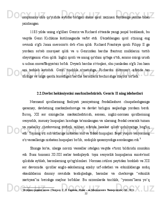 noqonuniy olib qo'yishda aybdor bo'lgan shaxs  qirol  xazinasi  foydasiga  jarima bilan
jazolangan.
1183 yilda uning o'g'illari Genrix va Richard o'rtasida yangi janjal boshlandi, bu
vaqtda   Genri   Kichkina   kutilmaganda   vafot   etdi.   G'azablangan   qirol   o'zining   eng
sevimli   o'g'li   Jonni   merosxo'ri   deb   e'lon   qildi.   Richard   Frantsiya   qiroli   Filipp   II   ga
yordam   so'rab   murojaat   qildi   va   u   Genrixdan   barcha   frantsuz   mulklarini   tortib
olayotganini e'lon qildi. Ingliz qiroli va uning qo'shini qit'aga o'tdi, ammo oxirgi urush
u uchun muvaffaqiyatsiz bo'ldi. Deyarli barcha o'rtoqlari, shu jumladan o'g'li Jon ham
uni   tashlab   ketishdi.   Genri   tinchlik   o'rnatishga,   Richardni   merosxo'r   sifatida   tan
olishga va unga qarshi kurashgan barcha baronlarni kechirishga majbur bo'ladi.
2.2.Davlat hokimiyatini markazlashtirish. Genrix II ning islohotlari
Normand   qirollarining   faoliyati   jamiyatning   feodallashuvi   chuqurlashganiga
qaramay,   davlatning   markazlashuviga   va   davlat   birligini   saqlashga   yordam   berdi.
Biroq,   XII   asr   oxirigacha.   markazlashtirish,   asosan,   ingliz-norman   qirollarining
senyorlik, xususiy huquqlari hisobiga ta'minlangan va ularning feodal-ierarxik tuzum
va   mahalliy   cherkovning   nufuzli   rahbari   sifatida   harakat   qilish   qobiliyatiga   bog'liq
edi. Tojning o'z sub'ektlariga nisbatan sud va fiskal huquqlari faqat yuqori senyorning
o'z vassallariga nisbatan huquqlari bo'lib, sodiqlik qasamyodiga asoslangan edi. 7
Shunga   ko'ra,   ularga   norozi   vassallar   istalgan   vaqtda   e'tiroz   bildirishi   mumkin
edi.   Buni   tinimsiz   XI-XII   asrlar   tasdiqlaydi.   tojni   senyorlik   huquqlarini   suiiste'mol
qilishda ayblab, baronlarning qo'zg'olonlari. Norman istilosi paytidan boshlab va XII
asr   davomida.   qirollar   anglo-sakslarning   azaliy   urf-odatlari   va   erkinliklariga   sodiq
ekanliklarini   doimiy   ravishda   tasdiqlashga,   baronlar   va   cherkovga   “erkinlik
xartiyasi”ni   berishga   majbur   bo'ldilar.   Bu   nizomlarda   tinchlik,   “yomon”larni   yo‘q
7
История средних веков. (Под ред. С. П. Карпова. Издат – во Московского Университета). М., 2021.
22 