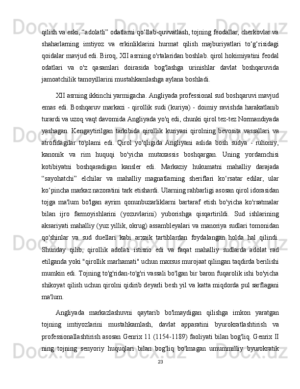 qilish va eski, “adolatli” odatlarni qo‘llab-quvvatlash, tojning feodallar, cherkovlar va
shaharlarning   imtiyoz   va   erkinliklarini   hurmat   qilish   majburiyatlari   to‘g‘risidagi
qoidalar mavjud edi. Biroq, XII asrning o'rtalaridan boshlab. qirol hokimiyatini feodal
odatlari   va   o'z   qasamlari   doirasida   bog'lashga   urinishlar   davlat   boshqaruvida
jamoatchilik tamoyillarini mustahkamlashga aylana boshladi. 
XII asrning ikkinchi yarmigacha. Angliyada professional sud boshqaruvi mavjud
emas  edi. Boshqaruv markazi  -  qirollik sudi  (kuriya)  -  doimiy ravishda  harakatlanib
turardi va uzoq vaqt davomida Angliyada yo'q edi, chunki qirol tez-tez Normandiyada
yashagan.   Kengaytirilgan   tarkibida   qirollik   kuriyasi   qirolning   bevosita   vassallari   va
atrofidagilar   to'plami   edi.   Qirol   yo'qligida   Angliyani   aslida   bosh   sudya   -   ruhoniy,
kanonik   va   rim   huquqi   bo'yicha   mutaxassis   boshqargan.   Uning   yordamchisi
kotibiyatni   boshqaradigan   kansler   edi.   Markaziy   hukumatni   mahalliy   darajada
“sayohatchi”   elchilar   va   mahalliy   magnatlarning   sheriflari   ko‘rsatar   edilar,   ular
ko‘pincha markaz nazoratini tark etishardi. Ularning rahbarligi asosan qirol idorasidan
tojga   ma'lum   bo'lgan   ayrim   qonunbuzarliklarni   bartaraf   etish   bo'yicha   ko'rsatmalar
bilan   ijro   farmoyishlarini   (yozuvlarini)   yuborishga   qisqartirildi.   Sud   ishlarining
aksariyati mahalliy (yuz yillik, okrug) assambleyalari va manoriya sudlari tomonidan
qo'shinlar   va   sud   duellari   kabi   arxaik   tartiblardan   foydalangan   holda   hal   qilindi.
Shunday   qilib,   qirollik   adolati   istisno   edi   va   faqat   mahalliy   sudlarda   adolat   rad
etilganda yoki "qirollik marhamati" uchun maxsus murojaat qilingan taqdirda berilishi
mumkin edi. Tojning to'g'ridan-to'g'ri vassali bo'lgan bir baron fuqarolik ishi bo'yicha
shikoyat qilish uchun qirolni qidirib deyarli besh yil va katta miqdorda pul sarflagani
ma'lum. 
Angliyada   markazlashuvni   qaytarib   bo'lmaydigan   qilishga   imkon   yaratgan
tojning   imtiyozlarini   mustahkamlash,   davlat   apparatini   byurokratlashtirish   va
professionallashtirish asosan Genrix 11 (1154-1189) faoliyati bilan bog'liq. Genrix II
ning   tojning   senyoriy   huquqlari   bilan   bog'liq   bo'lmagan   umummilliy   byurokratik
23 