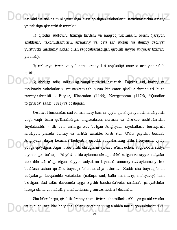 tizimini va sud tizimini yaratishga hissa qo'shgan islohotlarini taxminan uchta asosiy
yo'nalishga qisqartirish mumkin: 
1)   qirollik   sudlovini   tizimga   kiritish   va   aniqroq   tuzilmasini   berish   (jarayon
shakllarini   takomillashtirish,   an'anaviy   va   o'rta   asr   sudlari   va   doimiy   faoliyat
yurituvchi   markaziy   sudlar   bilan   raqobatlashadigan   qirollik   sayyor   sudyalar   tizimini
yaratish); 
2)   militsiya   tizimi   va   yollanma   tamoyillari   uyg'unligi   asosida   armiyani   isloh
qilish; 
3)   aholiga   soliq   solishning   yangi   turlarini   o'rnatish.   Tojning   sud,   harbiy   va
moliyaviy   vakolatlarini   mustahkamlash   butun   bir   qator   qirollik   farmonlari   bilan
rasmiylashtirildi   -   Buyuk,   Klarendon   (1166),   Nortgempton   (1176),   "Qurollar
to'g'risida" assiz (1181) va boshqalar. 
Genrix II tomonidan sud va ma'muriy tizimni qayta qurish jarayonida amaliyotda
vaqti-vaqti   bilan   qo'llaniladigan   anglosakson,   norman   va   cherkov   institutlaridan
foydalanildi.   -   Ilk   o'rta   asrlarga   xos   bo'lgan   Angliyada   sayohatlarni   boshqarish
amaliyoti   yanada   doimiy   va   tartibli   xarakter   kasb   etdi.   O'sha   paytdan   boshlab
Angliyada   ekipaj   kemalari   faoliyati   -   qirollik   sudyalarining   tashrif   buyurishi   qat'iy
yo'lga   qo'yilgan.   Agar   1166   yilda   okruglarni   aylanib   o'tish   uchun   atigi   ikkita   sudya
tayinlangan bo'lsa, 1176 yilda oltita aylanma okrug tashkil etilgan va sayyor sudyalar
soni   ikki-uch   o'nga   etgan.   Sayyor   sudyalarni   tayinlash   umumiy   sud   aylanma   yo'lini
boshlash   uchun   qirollik   buyrug'i   bilan   amalga   oshirildi.   Xuddi   shu   buyruq   bilan
sudyalarga   favqulodda   vakolatlar   (nafaqat   sud,   balki   ma'muriy,   moliyaviy)   ham
berilgan.   Sud   safari   davomida   tojga   tegishli   barcha   da'volar   saralanib,   jinoyatchilar
hibsga olindi va mahalliy amaldorlarning suiiste'mollari tekshirildi. 
Shu bilan birga, qirollik farmoyishlari tizimi takomillashtirilib, yerga oid nizolar
va huquqbuzarliklar bo‘yicha ishlarni tekshirishning alohida tartibi qonuniylashtirildi.
24 