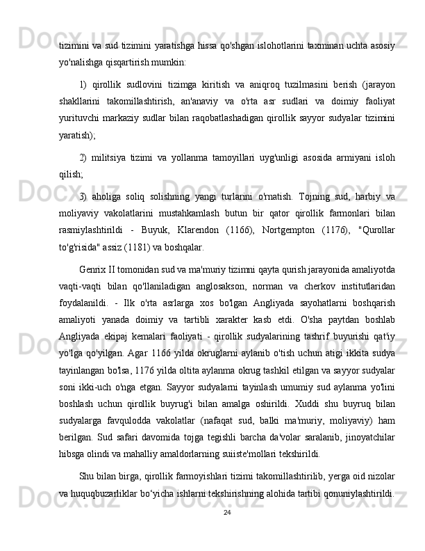 tizimini va sud tizimini yaratishga hissa qo'shgan islohotlarini taxminan uchta asosiy
yo'nalishga qisqartirish mumkin: 
1)   qirollik   sudlovini   tizimga   kiritish   va   aniqroq   tuzilmasini   berish   (jarayon
shakllarini   takomillashtirish,   an'anaviy   va   o'rta   asr   sudlari   va   doimiy   faoliyat
yurituvchi   markaziy   sudlar   bilan   raqobatlashadigan   qirollik   sayyor   sudyalar   tizimini
yaratish); 
2)   militsiya   tizimi   va   yollanma   tamoyillari   uyg'unligi   asosida   armiyani   isloh
qilish; 
3)   aholiga   soliq   solishning   yangi   turlarini   o'rnatish.   Tojning   sud,   harbiy   va
moliyaviy   vakolatlarini   mustahkamlash   butun   bir   qator   qirollik   farmonlari   bilan
rasmiylashtirildi   -   Buyuk,   Klarendon   (1166),   Nortgempton   (1176),   "Qurollar
to'g'risida" assiz (1181) va boshqalar. 
Genrix II tomonidan sud va ma'muriy tizimni qayta qurish jarayonida amaliyotda
vaqti-vaqti   bilan   qo'llaniladigan   anglosakson,   norman   va   cherkov   institutlaridan
foydalanildi.   -   Ilk   o'rta   asrlarga   xos   bo'lgan   Angliyada   sayohatlarni   boshqarish
amaliyoti   yanada   doimiy   va   tartibli   xarakter   kasb   etdi.   O'sha   paytdan   boshlab
Angliyada   ekipaj   kemalari   faoliyati   -   qirollik   sudyalarining   tashrif   buyurishi   qat'iy
yo'lga   qo'yilgan.   Agar   1166   yilda   okruglarni   aylanib   o'tish   uchun   atigi   ikkita   sudya
tayinlangan bo'lsa, 1176 yilda oltita aylanma okrug tashkil etilgan va sayyor sudyalar
soni   ikki-uch   o'nga   etgan.   Sayyor   sudyalarni   tayinlash   umumiy   sud   aylanma   yo'lini
boshlash   uchun   qirollik   buyrug'i   bilan   amalga   oshirildi.   Xuddi   shu   buyruq   bilan
sudyalarga   favqulodda   vakolatlar   (nafaqat   sud,   balki   ma'muriy,   moliyaviy)   ham
berilgan.   Sud   safari   davomida   tojga   tegishli   barcha   da'volar   saralanib,   jinoyatchilar
hibsga olindi va mahalliy amaldorlarning suiiste'mollari tekshirildi. 
Shu bilan birga, qirollik farmoyishlari tizimi takomillashtirilib, yerga oid nizolar
va huquqbuzarliklar bo‘yicha ishlarni tekshirishning alohida tartibi qonuniylashtirildi.
24