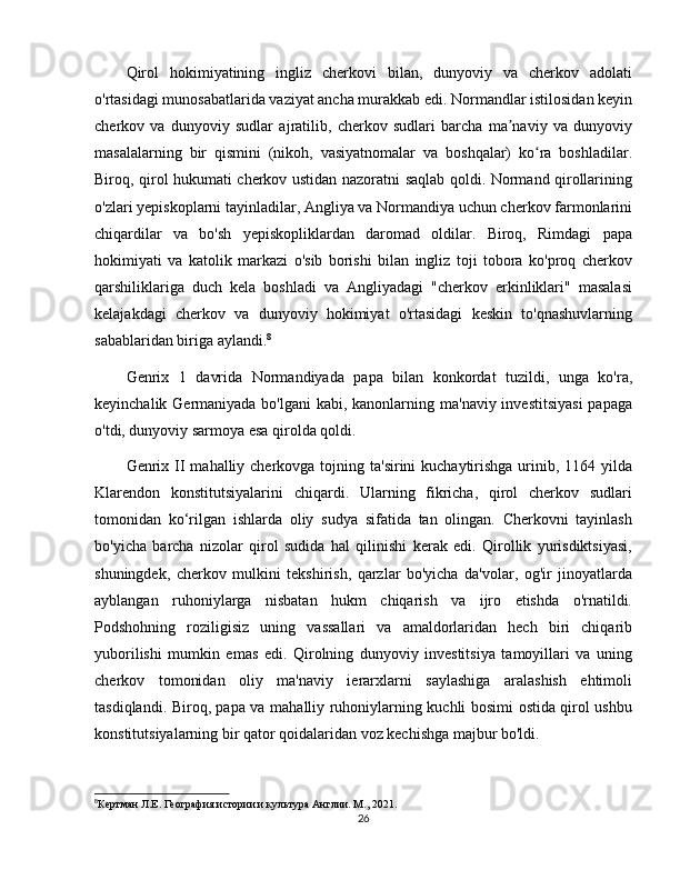 Qirol   hokimiyatining   ingliz   cherkovi   bilan,   dunyoviy   va   cherkov   adolati
o'rtasidagi munosabatlarida vaziyat ancha murakkab edi. Normandlar istilosidan keyin
cherkov   va   dunyoviy   sudlar   ajratilib,   cherkov   sudlari   barcha   ma naviy   va   dunyoviyʼ
masalalarning   bir   qismini   (nikoh,   vasiyatnomalar   va   boshqalar)   ko ra   boshladilar.	
ʻ
Biroq, qirol hukumati cherkov ustidan nazoratni saqlab qoldi. Normand qirollarining
o'zlari yepiskoplarni tayinladilar, Angliya va Normandiya uchun cherkov farmonlarini
chiqardilar   va   bo'sh   yepiskopliklardan   daromad   oldilar.   Biroq,   Rimdagi   papa
hokimiyati   va   katolik   markazi   o'sib   borishi   bilan   ingliz   toji   tobora   ko'proq   cherkov
qarshiliklariga   duch   kela   boshladi   va   Angliyadagi   "cherkov   erkinliklari"   masalasi
kelajakdagi   cherkov   va   dunyoviy   hokimiyat   o'rtasidagi   keskin   to'qnashuvlarning
sabablaridan biriga aylandi. 8
Genrix   1   davrida   Normandiyada   papa   bilan   konkordat   tuzildi,   unga   ko'ra,
keyinchalik Germaniyada bo'lgani  kabi, kanonlarning ma'naviy investitsiyasi  papaga
o'tdi, dunyoviy sarmoya esa qirolda qoldi. 
Genrix II  mahalliy cherkovga tojning ta'sirini  kuchaytirishga  urinib, 1164 yilda
Klarendon   konstitutsiyalarini   chiqardi.   Ularning   fikricha,   qirol   cherkov   sudlari
tomonidan   ko‘rilgan   ishlarda   oliy   sudya   sifatida   tan   olingan.   Cherkovni   tayinlash
bo'yicha   barcha   nizolar   qirol   sudida   hal   qilinishi   kerak   edi.   Qirollik   yurisdiktsiyasi,
shuningdek,   cherkov   mulkini   tekshirish,   qarzlar   bo'yicha   da'volar,   og'ir   jinoyatlarda
ayblangan   ruhoniylarga   nisbatan   hukm   chiqarish   va   ijro   etishda   o'rnatildi.
Podshohning   roziligisiz   uning   vassallari   va   amaldorlaridan   hech   biri   chiqarib
yuborilishi   mumkin   emas   edi.   Qirolning   dunyoviy   investitsiya   tamoyillari   va   uning
cherkov   tomonidan   oliy   ma'naviy   ierarxlarni   saylashiga   aralashish   ehtimoli
tasdiqlandi. Biroq, papa va mahalliy ruhoniylarning kuchli bosimi ostida qirol ushbu
konstitutsiyalarning bir qator qoidalaridan voz kechishga majbur bo'ldi. 
8
Кертман Л.Е. География истории и культура Англии. М., 2021.
26 