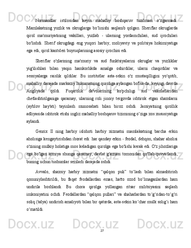 Normandlar   istilosidan   keyin   mahalliy   boshqaruv   tuzilmasi   o zgarmadi.ʻ
Mamlakatning   yuzlik   va   okruglarga   bo linishi   saqlanib   qolgan.   Sheriflar   okruglarda	
ʻ
qirol   ma'muriyatining   vakillari,   yuzlab   -   ularning   yordamchilari,   sud   ijrochilari
bo'lishdi.   Sherif   okrugdagi   eng   yuqori   harbiy,   moliyaviy   va   politsiya   hokimiyatiga
ega edi, qirol kantsleri buyruqlarining asosiy ijrochisi edi. 
Sheriflar   o'zlarining   ma'muriy   va   sud   funktsiyalarini   okruglar   va   yuzliklar
yig'ilishlari   bilan   yaqin   hamkorlikda   amalga   oshirdilar,   ularni   chaqirdilar   va
sessiyalarga   raislik   qildilar.   Bu   institutlar   asta-sekin   o'z   mustaqilligini   yo'qotib,
mahalliy darajada markaziy hukumatning quroliga aylangan bo'lsa-da, keyingi davrda
Angliyada   qoldi.   Fuqarolik   da'volarining   ko'pchiligi   sud   vakolatlaridan
chetlashtirilganiga   qaramay,   ularning   roli   jinoiy   tergovda   ishtirok   etgan   shaxslarni
(ayblov   hay'ati)   tayinlash   munosabati   bilan   biroz   oshdi.   Jamiyatning   qirollik
adliyasida ishtirok etishi ingliz mahalliy boshqaruv tizimining o‘ziga xos xususiyatiga
aylandi. 
Genrix   II   ning   harbiy   islohoti   harbiy   xizmatni   mamlakatning   barcha   erkin
aholisiga kengaytirishdan iborat edi: har qanday erkin - feodal, dehqon, shahar aholisi
o'zining mulkiy holatiga mos keladigan qurolga ega bo'lishi kerak edi. O'z jihozlariga
ega   bo'lgan   armiya   shunga   qaramay,   davlat   g'aznasi   tomonidan   qo'llab-quvvatlandi,
buning uchun tushumlar sezilarli darajada oshdi. 
Avvalo,   shaxsiy   harbiy   xizmatni   “qalqon   puli”   to‘lash   bilan   almashtirish
qonuniylashtirildi,   bu   faqat   feodallardan   emas,   hatto   ozod   bo‘lmaganlardan   ham
undirila   boshlandi.   Bu   chora   qirolga   yollangan   ritsar   militsiyasini   saqlash
imkoniyatini   ochdi.   Feodallardan   “qalqon   pullari”   va   shaharlardan   to g ridan-to g ri	
ʻ ʻ ʻ ʻ
soliq (talya) undirish amaliyoti bilan bir qatorda, asta-sekin ko char mulk solig i ham	
ʻ ʻ
o rnatildi. 	
ʻ
27 