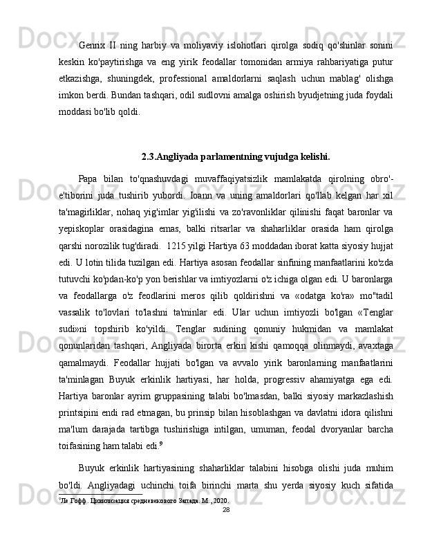 Genrix   II   ning   harbiy   va   moliyaviy   islohotlari   qirolga   sodiq   qo'shinlar   sonini
keskin   ko'paytirishga   va   eng   yirik   feodallar   tomonidan   armiya   rahbariyatiga   putur
etkazishga,   shuningdek,   professional   amaldorlarni   saqlash   uchun   mablag'   olishga
imkon berdi. Bundan tashqari, odil sudlovni amalga oshirish byudjetning juda foydali
moddasi bo'lib qoldi.
2.3.Angliyada parlamentning vujudga kelishi.
Papa   bilan   to'qnashuvdagi   muvaffaqiyatsizlik   mamlakatda   qirolning   obro'-
e'tiborini   juda   tushirib   yubordi.   Ioann   va   uning   amaldorlari   qo'llab   kelgan   har   xil
ta'magirliklar,   nohaq   yig'imlar   yig'ilishi   va   zo'ravonliklar   qilinishi   faqat   baronlar   va
yepiskoplar   orasidagina   emas,   balki   ritsarlar   va   shaharliklar   orasida   ham   qirolga
qarshi norozilik tug'diradi.  1215 yilgi Hartiya 63 moddadan iborat katta siyosiy hujjat
edi. U lotin tilida tuzilgan edi. Hartiya asosan feodallar sinfining manfaatlarini ko'zda
tutuvchi ko'pdan-ko'p yon berishlar va imtiyozlarni o'z ichiga olgan edi. U baronlarga
va   feodallarga   o'z   feodlarini   meros   qilib   qoldirishni   va   «odatga   ko'ra»   mo''tadil
vassalik   to'lovlari   to'lashni   ta'minlar   edi.   Ular   uchun   imtiyozli   bo'lgan   «Tenglar
sudi»ni   topshirib   ko'yildi.   Tenglar   sudining   qonuniy   hukmidan   va   mamlakat
qonunlaridan   tashqari,   Angliyada   birorta   erkin   kishi   qamoqqa   olinmaydi,   avaxtaga
qamalmaydi.   Feodallar   hujjati   bo'lgan   va   avvalo   yirik   baronlarning   manfaatlarini
ta'minlagan   Buyuk   erkinlik   hartiyasi,   har   holda,   progressiv   ahamiyatga   ega   edi.
Hartiya   baronlar   ayrim   gruppasining   talabi   bo'lmasdan,   balki   siyosiy   markazlashish
printsipini endi rad etmagan, bu prinsip bilan hisoblashgan va davlatni idora qilishni
ma'lum   darajada   tartibga   tushirishiga   intilgan,   umuman,   feodal   dvoryanlar   barcha
toifasining ham talabi edi. 9
Buyuk   erkinlik   hartiyasining   shaharliklar   talabini   hisobga   olishi   juda   muhim
bo'ldi.   Angliyadagi   uchinchi   toifa   birinchi   marta   shu   yerda   siyosiy   kuch   sifatida
9
Ле Гофф. Цивилизация средневекового Запада. М., 2020.
28 