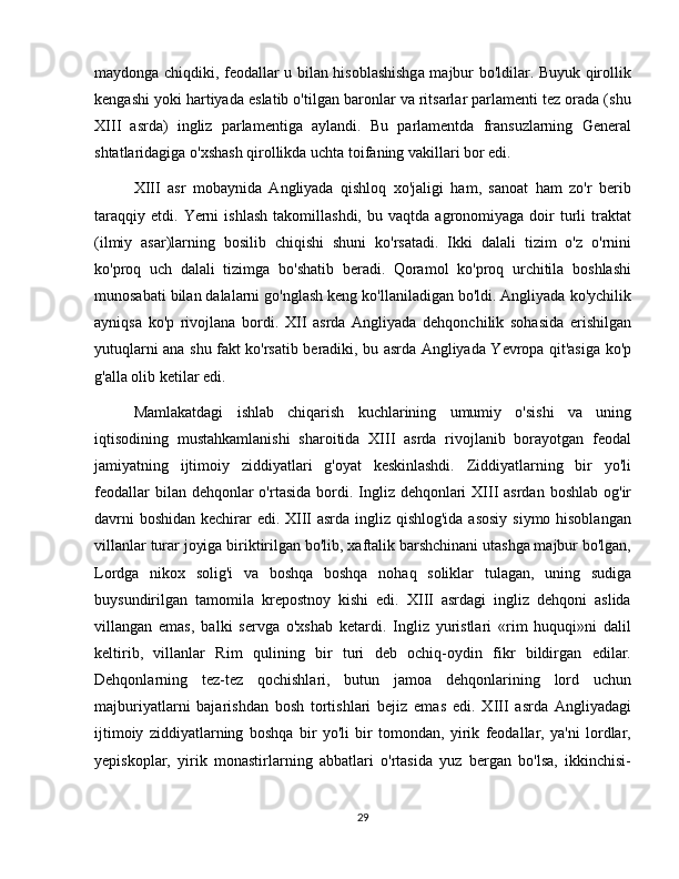 maydonga chiqdiki, feodallar u bilan hisoblashishga majbur bo'ldilar. Buyuk qirollik
kengashi yoki hartiyada eslatib o'tilgan baronlar va ritsarlar parlamenti tez orada (shu
XIII   asrda)   ingliz   parlamentiga   aylandi.   Bu   parlamentda   fransuzlarning   General
shtatlaridagiga o'xshash qirollikda uchta toifaning vakillari bor edi.
XIII   asr   mobaynida   Angliyada   qishloq   xo'jaligi   ham,   sanoat   ham   zo'r   berib
taraqqiy   etdi.   Yerni   ishlash   takomillashdi,   bu   vaqtda  agronomiyaga   doir   turli   traktat
(ilmiy   asar)larning   bosilib   chiqishi   shuni   ko'rsatadi.   Ikki   dalali   tizim   o'z   o'rnini
ko'proq   uch   dalali   tizimga   bo'shatib   beradi.   Qoramol   ko'proq   urchitila   boshlashi
munosabati bilan dalalarni go'nglash keng ko'llaniladigan bo'ldi. Angliyada ko'ychilik
ayniqsa   ko'p   rivojlana   bordi.   XII   asrda   Angliyada   dehqonchilik   sohasida   erishilgan
yutuqlarni ana shu fakt ko'rsatib beradiki, bu asrda Angliyada Yevropa qit'asiga ko'p
g'alla olib ketilar edi.  
Mamlakatdagi   ishlab   chiqarish   kuchlarining   umumiy   o'sishi   va   uning
iqtisodining   mustahkamlanishi   sharoitida   XIII   asrda   rivojlanib   borayotgan   feodal
jamiyatning   ijtimoiy   ziddiyatlari   g'oyat   keskinlashdi.   Ziddiyatlarning   bir   yo'li
feodallar  bilan dehqonlar  o'rtasida  bordi. Ingliz dehqonlari  XIII  asrdan  boshlab og'ir
davrni  boshidan  kechirar edi. XIII asrda ingliz qishlog'ida asosiy siymo hisoblangan
villanlar turar joyiga biriktirilgan bo'lib, xaftalik barshchinani utashga majbur bo'lgan,
Lordga   nikox   solig'i   va   boshqa   boshqa   nohaq   soliklar   tulagan,   uning   sudiga
buysundirilgan   tamomila   krepostnoy   kishi   edi.   XIII   asrdagi   ingliz   dehqoni   aslida
villangan   emas,   balki   servga   o'xshab   ketardi.   Ingliz   yuristlari   «rim   huquqi»ni   dalil
keltirib,   villanlar   Rim   qulining   bir   turi   deb   ochiq-oydin   fikr   bildirgan   edilar.
Dehqonlarning   tez-tez   qochishlari,   butun   jamoa   dehqonlarining   lord   uchun
majburiyatlarni   bajarishdan   bosh   tortishlari   bejiz   emas   edi.   XIII   asrda   Angliyadagi
ijtimoiy   ziddiyatlarning   boshqa   bir   yo'li   bir   tomondan,   yirik   feodallar,   ya'ni   lordlar,
yepiskoplar,   yirik   monastirlarning   abbatlari   o'rtasida   yuz   bergan   bo'lsa,   ikkinchisi-
29 