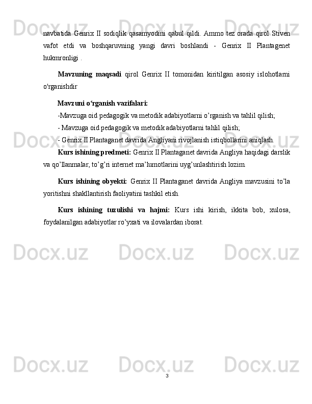 navbatida   Genrix   II   sodiqlik   qasamyodini   qabul   qildi.   Ammo   tez   orada   qirol   Stiven
vafot   etdi   va   boshqaruvning   yangi   davri   boshlandi   -   Genrix   II   Plantagenet
hukmronligi .
Mavzuning   maqsadi   qirol   Genrix   II   tomonidan   kiritilgan   asosiy   islohotlarni
o'rganishdir
Mavzuni o rganish vazifalari:ʻ
-Mavzuga oid pedagogik va metodik adabiyotlarni o’rganish va tahlil qilish;
- Mavzuga oid pedagogik va metodik adabiyotlarni tahlil qilish;
-  Genrix II Plantaganet davrida Angliya ni  rivojlanish istiqbollarini aniqlash.
Kurs ishining predmeti:  Genrix II Plantaganet davrida Angliya  haqidagi darslik
va qo’llanmalar, to’g’ri internet ma’lumotlarini uyg’unlashtirish lozim. 
Kurs   ishining   obyekti:   Genrix  II   Plantaganet   davrida   Angliya   mavzusini   to’la
yoritishni shakllantirish faoliyatini tashkil etish. 
Kurs   ishining   tuzulishi   va   hajmi:   Kurs   ishi   kirish,   ikkita   bob,   xulosa,
foydalanilgan adabiyotlar ro’yxati va ilovalardan iborat. 
3 