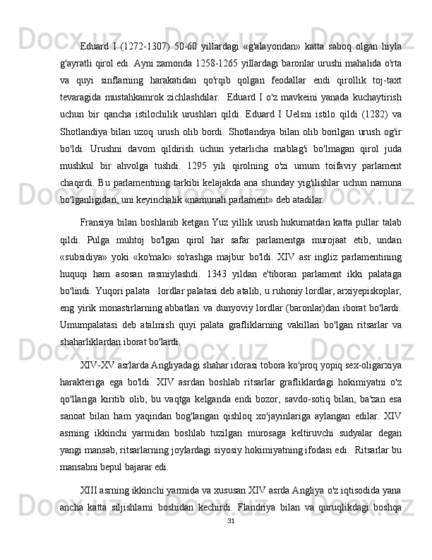 Eduard   I   (1272-1307)   50-60   yillardagi   «g'alayondan»   katta   saboq   olgan   hiyla
g'ayratli qirol edi. Ayni zamonda 1258-1265 yillardagi baronlar urushi mahalida o'rta
va   quyi   sinflarning   harakatidan   qo'rqib   qolgan   feodallar   endi   qirollik   toj-taxt
tevaragida   mustahkamrok   zichlashdilar.     Eduard   I   o'z   mavkeini   yanada   kuchaytirish
uchun   bir   qancha   istilochilik   urushlari   qildi.   Eduard   I   Uelsni   istilo   qildi   (1282)   va
Shotlandiya   bilan   uzoq   urush   olib   bordi.   Shotlandiya   bilan   olib   borilgan   urush   og'ir
bo'ldi.   Urushni   davom   qildirish   uchun   yetarlicha   mablag'i   bo'lmagan   qirol   juda
mushkul   bir   ahvolga   tushdi.   1295   yili   qirolning   o'zi   umum   toifaviy   parlament
chaqirdi. Bu parlamentning tarkibi kelajakda ana shunday yig'ilishlar  uchun namuna
bo'lganligidan, uni keyinchalik «namunali parlament» deb atadilar. 
Fransiya bilan boshlanib ketgan Yuz yillik urush hukumatdan katta pullar talab
qildi.   Pulga   muhtoj   bo'lgan   qirol   har   safar   parlamentga   murojaat   etib,   undan
«subsidiya»   yoki   «ko'mak»   so'rashga   majbur   bo'ldi.   XIV   asr   ingliz   parlamentining
huquqi   ham   asosan   rasmiylashdi.   1343   yildan   e'tiboran   parlament   ikki   palataga
bo'lindi. Yuqori palata   lordlar palatasi deb atalib, u ruhoniy lordlar, arxiyepiskoplar,
eng yirik monastirlarning abbatlari va dunyoviy lordlar (baronlar)dan iborat bo'lardi.
Umumpalatasi   deb   atalmish   quyi   palata   grafliklarning   vakillari   bo'lgan   ritsarlar   va
shaharliklardan iborat bo'lardi.  
XIV-XV asrlarda Angliyadagi shahar idorasi tobora ko'proq yopiq sex-oligarxiya
harakteriga   ega   bo'ldi.   XIV   asrdan   boshlab   ritsarlar   grafliklardagi   hokimiyatni   o'z
qo'llariga   kiritib   olib,   bu   vaqtga   kelganda   endi   bozor,   savdo-sotiq   bilan,   ba'zan   esa
sanoat   bilan   ham   yaqindan   bog'langan   qishloq   xo'jayinlariga   aylangan   edilar.   XIV
asrning   ikkinchi   yarmidan   boshlab   tuzilgan   murosaga   keltiruvchi   sudyalar   degan
yangi mansab, ritsarlarning joylardagi siyosiy hokimiyatning ifodasi edi.  Ritsarlar bu
mansabni bepul bajarar edi.
XIII asrning ikkinchi yarmida va xususan XIV asrda Angliya o'z iqtisodida yana
ancha   katta   siljishlarni   boshidan   kechirdi.   Flandriya   bilan   va   quruqlikdagi   boshqa
31 