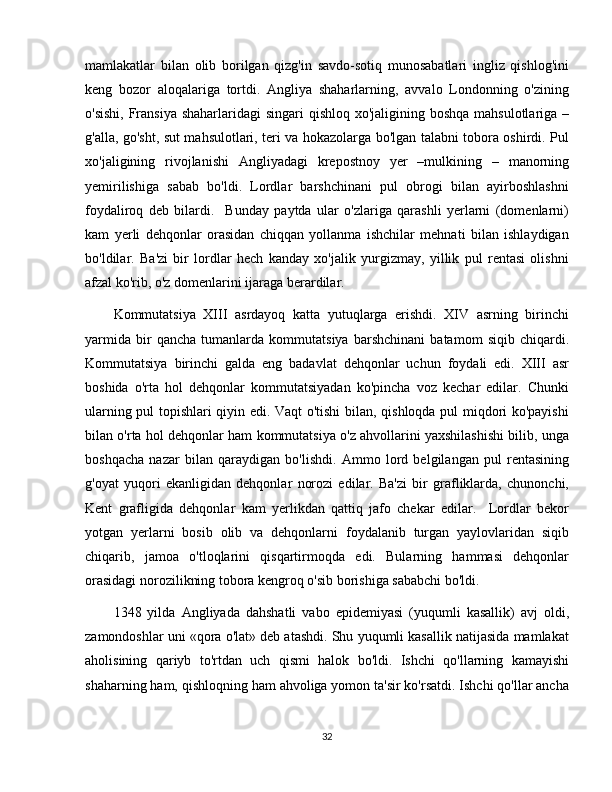 mamlakatlar   bilan   olib   borilgan   qizg'in   savdo-sotiq   munosabatlari   ingliz   qishlog'ini
keng   bozor   aloqalariga   tortdi.   Angliya   shaharlarning,   avvalo   Londonning   o'zining
o'sishi, Fransiya shaharlaridagi  singari qishloq xo'jaligining boshqa mahsulotlariga –
g'alla, go'sht, sut mahsulotlari, teri va hokazolarga bo'lgan talabni tobora oshirdi. Pul
xo'jaligining   rivojlanishi   Angliyadagi   krepostnoy   yer   –mulkining   –   manorning
yemirilishiga   sabab   bo'ldi.   Lordlar   barshchinani   pul   obrogi   bilan   ayirboshlashni
foydaliroq   deb   bilardi.     Bunday   paytda   ular   o'zlariga   qarashli   yerlarni   (domenlarni)
kam   yerli   dehqonlar   orasidan   chiqqan   yollanma   ishchilar   mehnati   bilan   ishlaydigan
bo'ldilar.   Ba'zi   bir   lordlar   hech   kanday   xo'jalik   yurgizmay,   yillik   pul   rentasi   olishni
afzal ko'rib, o'z domenlarini ijaraga berardilar. 
Kommutatsiya   XIII   asrdayoq   katta   yutuqlarga   erishdi.   XIV   asrning   birinchi
yarmida   bir   qancha   tumanlarda   kommutatsiya   barshchinani   batamom   siqib   chiqardi.
Kommutatsiya   birinchi   galda   eng   badavlat   dehqonlar   uchun   foydali   edi.   XIII   asr
boshida   o'rta   hol   dehqonlar   kommutatsiyadan   ko'pincha   voz   kechar   edilar.   Chunki
ularning pul topishlari qiyin edi. Vaqt o'tishi bilan, qishloqda pul miqdori ko'payishi
bilan o'rta hol dehqonlar ham kommutatsiya o'z ahvollarini yaxshilashishi bilib, unga
boshqacha   nazar   bilan   qaraydigan   bo'lishdi.   Ammo   lord   belgilangan   pul   rentasining
g'oyat   yuqori   ekanligidan   dehqonlar   norozi   edilar.   Ba'zi   bir   grafliklarda,   chunonchi,
Kent   grafligida   dehqonlar   kam   yerlikdan   qattiq   jafo   chekar   edilar.     Lordlar   bekor
yotgan   yerlarni   bosib   olib   va   dehqonlarni   foydalanib   turgan   yaylovlaridan   siqib
chiqarib,   jamoa   o'tloqlarini   qisqartirmoqda   edi.   Bularning   hammasi   dehqonlar
orasidagi norozilikning tobora kengroq o'sib borishiga sababchi bo'ldi.
1348   yilda   Angliyada   dahshatli   vabo   epidemiyasi   (yuqumli   kasallik)   avj   oldi,
zamondoshlar uni «qora o'lat» deb atashdi. Shu yuqumli kasallik natijasida mamlakat
aholisining   qariyb   to'rtdan   uch   qismi   halok   bo'ldi.   Ishchi   qo'llarning   kamayishi
shaharning ham, qishloqning ham ahvoliga yomon ta'sir ko'rsatdi. Ishchi qo'llar ancha
32 