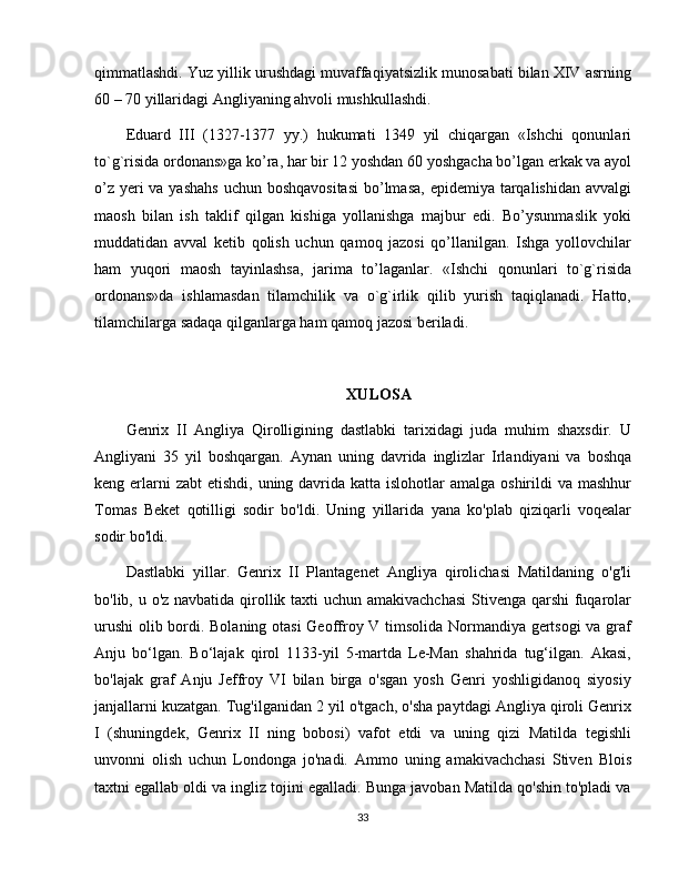 qimmatlashdi. Yuz yillik urushdagi muvaffaqiyatsizlik munosabati bilan XIV asrning
60 – 70 yillaridagi Angliyaning ahvoli mushkullashdi. 
Eduard   III   (1327-1377   yy.)   hukumati   1349   yil   chiqargan   «Ishchi   qonunlari
to`g`risida ordonans»ga ko’ra, har bir 12 yoshdan 60 yoshgacha bo’lgan erkak va ayol
o’z yeri va yashahs  uchun boshqavositasi  bo’lmasa, epidemiya tarqalishidan avvalgi
maosh   bilan   ish   taklif   qilgan   kishiga   yollanishga   majbur   edi.   Bo’ysunmaslik   yoki
muddatidan   avval   ketib   qolish   uchun   qamoq   jazosi   qo’llanilgan.   Ishga   yollovchilar
ham   yuqori   maosh   tayinlashsa,   jarima   to’laganlar.   «Ishchi   qonunlari   to`g`risida
ordonans»da   ishlamasdan   tilamchilik   va   o`g`irlik   qilib   yurish   taqiqlanadi.   Hatto,
tilamchilarga sadaqa qilganlarga ham qamoq jazosi bеriladi.
XULOSA
Genrix   II   Angliya   Qirolligining   dastlabki   tarixidagi   juda   muhim   shaxsdir.   U
Angliyani   35   yil   boshqargan.   Aynan   uning   davrida   inglizlar   Irlandiyani   va   boshqa
keng erlarni  zabt  etishdi, uning davrida katta islohotlar  amalga oshirildi  va mashhur
Tomas   Beket   qotilligi   sodir   bo'ldi.   Uning   yillarida   yana   ko'plab   qiziqarli   voqealar
sodir bo'ldi.
Dastlabki   yillar.   Genrix   II   Plantagenet   Angliya   qirolichasi   Matildaning   o'g'li
bo'lib, u o'z navbatida qirollik taxti uchun amakivachchasi  Stivenga qarshi  fuqarolar
urushi  olib bordi. Bolaning otasi  Geoffroy V timsolida Normandiya gertsogi  va graf
Anju   bo‘lgan.   Bo‘lajak   qirol   1133-yil   5-martda   Le-Man   shahrida   tug‘ilgan.   Akasi,
bo'lajak   graf   Anju   Jeffroy   VI   bilan   birga   o'sgan   yosh   Genri   yoshligidanoq   siyosiy
janjallarni kuzatgan. Tug'ilganidan 2 yil o'tgach, o'sha paytdagi Angliya qiroli Genrix
I   (shuningdek,   Genrix   II   ning   bobosi)   vafot   etdi   va   uning   qizi   Matilda   tegishli
unvonni   olish   uchun   Londonga   jo'nadi.   Ammo   uning   amakivachchasi   Stiven   Blois
taxtni egallab oldi va ingliz tojini egalladi. Bunga javoban Matilda qo'shin to'pladi va
33 