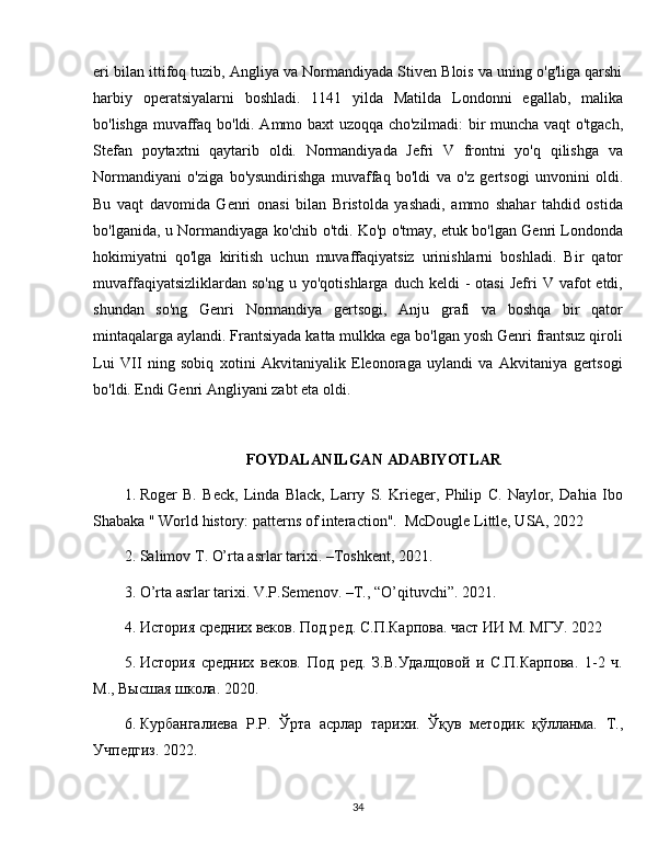 eri bilan ittifoq tuzib, Angliya va Normandiyada Stiven Blois va uning o'g'liga qarshi
harbiy   operatsiyalarni   boshladi.   1141   yilda   Matilda   Londonni   egallab,   malika
bo'lishga muvaffaq bo'ldi. Ammo baxt uzoqqa cho'zilmadi: bir muncha vaqt o'tgach,
Stefan   poytaxtni   qaytarib   oldi.   Normandiyada   Jefri   V   frontni   yo'q   qilishga   va
Normandiyani   o'ziga   bo'ysundirishga   muvaffaq   bo'ldi   va   o'z   gertsogi   unvonini   oldi.
Bu   vaqt   davomida   Genri   onasi   bilan   Bristolda   yashadi,   ammo   shahar   tahdid   ostida
bo'lganida, u Normandiyaga ko'chib o'tdi. Ko'p o'tmay, etuk bo'lgan Genri Londonda
hokimiyatni   qo'lga   kiritish   uchun   muvaffaqiyatsiz   urinishlarni   boshladi.   Bir   qator
muvaffaqiyatsizliklardan  so'ng  u  yo'qotishlarga   duch  keldi   -  otasi   Jefri   V  vafot  etdi,
shundan   so'ng   Genri   Normandiya   gertsogi,   Anju   grafi   va   boshqa   bir   qator
mintaqalarga aylandi. Frantsiyada katta mulkka ega bo'lgan yosh Genri frantsuz qiroli
Lui   VII   ning   sobiq   xotini   Akvitaniyalik   Eleonoraga   uylandi   va   Akvitaniya   gertsogi
bo'ldi. Endi Genri Angliyani zabt eta oldi. 
FOYDALANILGAN  ADABIYOTLAR
1. Roger   B.   Beck,   Linda   Black,   Larry   S.   Krieger,   Philip   C.   Naylor,   Dahia   Ibo
Shabaka " World history: patterns of interaction".  McDougle Little, USA, 2022
2. Salimov  Т . O’rta asrlar tarixi . – Toshkent ,  2021 .
3. O’rta asrlar tarixi. V.P.Semenov.  – T., “O’qituvchi”.  2021 .
4. История средних веков. Под ред. С.П.Карпова. част ИИ М. МГУ. 2022
5. История   средних   веков.   Под   ред.   З.В.Удалцовой   и   С.П.Карпова.   1-2   ч.
М., Высшая школа.  2020 . 
6. Курбангалиева   Р.Р.   Ўрта   асрлар   тарихи.   Ўқув   методик   қўлланма.   Т.,
Учпедгиз.  2022 .
34 