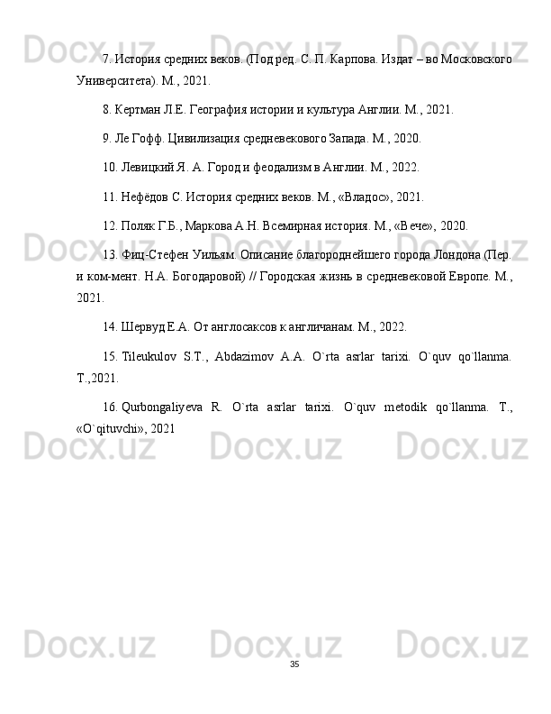 7. История средних веков. (Под ред. С. П. Карпова. Издат – во Московского
Университета). М.,  2021 .
8. Кертман Л.Е. География истории и культура Англии. М.,  2021 .
9. Ле Гофф. Цивилизация средневекового Запада. М.,  2020 .
10. Левицкий Я. А. Город и феодализм в Англии. М.,  2022 .
11. Нефёдов С. История средних веков. М., «Владос»,  2021 .
12. Поляк Г.Б., Маркова А.Н. Всемирная история. М., «Вече»,  2020 .
13. Фиц-Стефен Уильям. Описание благороднейшего города Лондона (Пер.
и ком-мент. H.A. Богодаровой) // Городская жизнь в   средневековой Европе. М.,
2021 .
14. Шервуд Е.А. От англосаксов к англичанам. М.,  2022 .
15. Til е ukulov   S.T.,   Abdazimov   A.A.   O`rta   asrlar   tarixi.   O`quv   qo`llanma.
T.,2021 .
16. Qurbongaliy е va   R.   O`rta   asrlar   tarixi.   O`quv   m е todik   qo`llanma.   T.,
«O`qituvchi»,  2021
35 