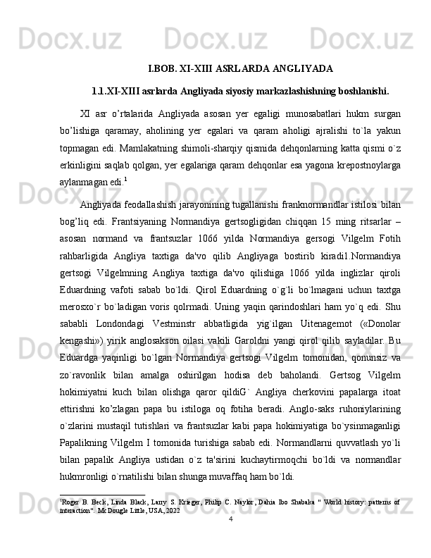 I.BOB. XI-XIII ASRLARDA ANGLIYADA
1.1.XI-XIII asrlarda Angliyada siyosiy markazlashishning boshlanishi.
XI   asr   o’rtalarida   Angliyada   asosan   yer   egaligi   munosabatlari   hukm   surgan
bo’lishiga   qaramay,   aholining   yеr   egalari   va   qaram   aholigi   ajralishi   to`la   yakun
topmagan edi. Mamlakatning shimoli-sharqiy qismida dehqonlarning katta qismi o`z
erkinligini saqlab qolgan, yеr egalariga qaram dehqonlar esa yagona krepostnoylarga
aylanmagan edi. 1
Angliyada feodallashish jarayonining tugallanishi  franknormandlar istilosi bilan
bog’liq   edi.   Frantsiyaning   Normandiya   gеrtsogligidan   chiqqan   15   ming   ritsarlar   –
asosan   normand   va   frantsuzlar   1066   yilda   Normandiya   gersogi   Vilgelm   Fotih
rahbarligida   Angliya   taxtiga   da'vo   qilib   Angliyaga   bostirib   kiradi1.Normandiya
gertsogi   Vilgеlmning   Angliya   taxtiga   da'vo   qilishiga   1066   yilda   inglizlar   qiroli
Eduardning   vafoti   sabab   bo`ldi.   Qirol   Eduardning   o`g`li   bo`lmagani   uchun   taxtga
mеrosxo`r   bo`ladigan   voris   qolrmadi.   Uning   yaqin   qarindoshlari   ham   yo`q   edi.   Shu
sababli   Londondagi   Vеstminstr   abbatligida   yig`ilgan   Uitеnagеmot   («Donolar
kеngashi»)   yirik   anglosakson   oilasi   vakili   Garoldni   yangi   qirol   qilib   sayladilar.   Bu
Eduardga   yaqinligi   bo`lgan   Normandiya   gеrtsogi   Vilgеlm   tomonidan,   qonunsiz   va
zo`ravonlik   bilan   amalga   oshirilgan   hodisa   dеb   baholandi.   Gеrtsog   Vilgеlm
hokimiyatni   kuch   bilan   olishga   qaror   qildiG`   Angliya   cherkovini   papalarga   itoat
ettirishni   ko’zlagan   papa   bu   istiloga   oq   fotiha   beradi.   Anglo-saks   ruhoniylarining
o`zlarini   mustaqil   tutishlari   va   frantsuzlar   kabi   papa   hokimiyatiga   bo`ysinmaganligi
Papalikning   Vilgеlm   I   tomonida   turishiga   sabab   edi.   Normandlarni   quvvatlash   yo`li
bilan   papalik   Angliya   ustidan   o`z   ta'sirini   kuchaytirmoqchi   bo`ldi   va   normandlar
hukmronligi o`rnatilishi bilan shunga muvaffaq ham bo`ldi.
1
Roger   B.   Beck,   Linda   Black,   Larry   S.   Krieger,   Philip   C.   Naylor,   Dahia   Ibo   Shabaka   "   World   history:   patterns   of
interaction".  McDougle Little, USA, 2022
4 