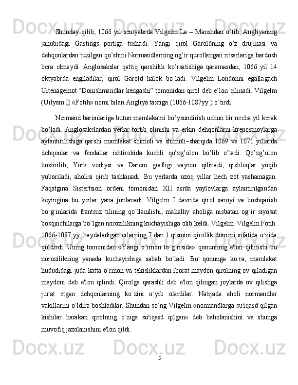 Shunday qilib, 1066 yil sentyabrda Vilgelm  La – Manshdan  o’tib, Angliyaning
janubidagi   Gastings   portiga   tushadi.   Yangi   qirol   Garoldning   o’z   drujinasi   va
dehqonlardan tuzilgan qo’shini Normandlarning og’ir qurollangan ritsarlariga bardosh
bera   olmaydi.   Anglosakslar   qattiq   qarshilik   ko’rsatishiga   qaramasdan,   1066   yil   14
oktyabrda   engiladilar,   qirol   Garold   halok   bo’ladi.   Vilgelm   Londonni   egallagach
Uitenagemot “Donishmandlar kengashi” tomonidan qirol deb e’lon qilinadi. Vilgеlm
(Uilyam I) «Fotih» nomi bilan Angliya taxtiga (1066-1087yy.) o`tirdi.
Normand baronlariga butun mamlakatni bo’ysundirish uchun bir necha yil kerak
bo’ladi.   Anglosakslardan   yerlar   tortib   olinishi   va   erkin   dehqonlarni   krepostnoylarga
aylantirilishiga   qarshi   mamlakat   shimoli   va   shimoli–sharqida   1069   va   1071   yillarda
dehqonlar   va   feodallar   ishtirokida   kuchli   qo’zg’olon   bo’lib   o’tadi.   Qo’zg’olon
bostirilib,   York   vodiysi   va   Darem   grafligi   vayron   qilinadi,   qishloqlar   yoqib
yuboriladi,   aholisi   qirib   tashlanadi.   Bu   yerlarda   uzoq   yillar   hech   zot   yashamagan.
Faqatgina   Sistеrtsion   ordеni   tomonidan   XII   asrda   yaylovlarga   aylantirilgandan
kеyingina   bu   yеrlar   yana   jonlanadi.   Vilgеlm   I   davrida   qirol   saroyi   va   boshqarish
bo`g`inlarida   frantsuz   tilining   qo`llanilishi,   mahalliy   aholiga   nisbatan   og`ir   siyosat
bosqinchilarga bo`lgan norozilikning kuchayishiga olib kеldi. Vilgеlm  Vilgelm Fotih.
1066-1087 yy. haydaladigan еrlarning 7 dan 1 qismini qirollik domеni sifatida o`zida
qoldirdi.   Uning   tomonidan   «Yangi   o`rmon   to`g`risida»   qonunning   e'lon   qilinishi   bu
norozilikning   yanada   kuchayishiga   sabab   bo`ladi.   Bu   qonunga   ko`ra,   mamlakat
hududidagi juda katta o`rmon va tеkisliklardan iborat maydon qirolning ov qiladigan
maydoni   dеb   e'lon   qilindi.   Qirolga   qarashli   dеb   e'lon   qilingan   joylarda   ov   qilishga
jur'at   etgan   dеhqonlarning   ko`zini   o`yib   olardilar.   Natijada   aholi   normandlar
vakillarini o`ldira boshladilar. Shundan so`ng Vilgеlm «normandlarga su'iqasd qilgan
kishilar   harakati   qirolning   o`ziga   su'iqasd   qilgan»   dеb   baholanishini   va   shunga
muvofiq jazolanishini e'lon qildi.
5 