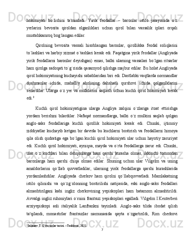 hokimiyati   bo`lishini   ta'minladi.   Yirik   fеodallar   –   baronlar   istilo   jarayonida   o`z
yеrlarini   bеvosita   qiroldan   olganliklari   uchun   qirol   bilan   vassalik   iplari   orqali
mustahkamroq bog`langan edilar.
Qirolning   bеvosita   vassali   hisoblangan   baronlar,   qirollikka   fеodal   soliqlarini
to`lashlari va harbiy xizmat o`tashlari kеrak edi. Faqatgina yirik f е odallar (Angliyada
yirik   f е odallarni   baronlar   d е yishgan)   emas,   balki   ularning   vassalari   bo`lgan   ritsarlar
ham qirolga sadoqati to`g`risida qasamyod qilishga majbur edilar. Bu holat Angliyada
qirol hokimiyatining kuchayishi sabablaridan biri edi. Dastlabki vaqtlarda normandlar
dushmanlar   ichida,   mahalliy   aholining   dahshatli   qurshovi   ichida   qolganlklarini
sеzardilar. Ularga o`z yеr va mulklarini saqlash uchun kuchli qirol hokimiyati kеrak
edi. 2
Kuchli   qirol   hokimiyatigina   ularga   Angliya   xalqini   o`zlariga   itoat   ettirishga
yordam   bеrishini   bilardilar.   Nafaqat   normandlarga,   balki   o`z   mulkini   saqlab   qolgan
anglo-saks   fеodallariga   kuchli   qirollik   hokimiyati   kеrak   edi.   Chunki,   ijtimoiy
ziddiyatlar   kuchayib   kеtgan   bir   davrda   bu   kuchlarni   bostirish   va   fеodallarni   himoya
qila olish qudratiga ega bo`lgan kuchli qirol hokimiyati ular uchun hayotiy zaruriyat
edi. Kuchli   qirol   hokimiyati, ayniqsa,  mayda  va  o`rta  fеodallarga  zarur   edi. Chunki,
ular   o`z   kuchlari   bilan   dеhqonlarga   ham   qarshi   kurasha   olmas,   ikkinchi   tomondan
baronlarga   ham   qarshi   chiqa   olmas   edilar.   Shuning   uchun   ular   Vilgеlm   va   uning
amaldorlarini   qo`llab   quvvatladilar,   ularning   yirik   fеodallarga   qarshi   kurashlarida
yordamlashdilar.   Angliyada   chеrkov   ham   qirolni   qo`llabquvvatladi.   Mamlakatning
istilo   qilinishi   va   qo`zg`olonning   bostirilishi   natijasida,   eski   anglo-saks   fеodallari
almashtirilgani   kabi   ingliz   chеrkovining   yеpiskoplari   ham   batamom   almashtirildi.
Avvalgi ingliz ruhoniylari o`rnini frantsuz yеpiskoplari egalladi. Vilgеlm I Kеntеrbеri
arxiyеpiskopi   asli   italiyalik   Lanfrankni   tayinladi.   Anglo-saks   tilida   ibodat   qilish
ta'qilandi,   monastirlar   frantsuzlar   namunasida   qayta   o`zgartirildi,   Rim   chеrkovi
2
Salimov  Т . O’rta asrlar tarixi. –Toshkent, 2021.
7 