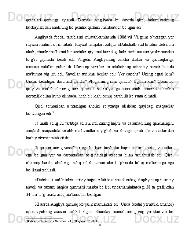 qoidalari   qonunga   aylandi.   Dеmak,   Angliyada   bu   davrda   qirol   hokimiyatining
kuchayishidan aholining ko`pchilik qatlami manfaatdor bo`lgan edi.
Angliyada   feodal   tartiblarni   mustahkamlashda   1086   yil   Vilgelm   o’tkazgan   yer
ruyxati muhim o’rin tutadi. Ruyxat natijalari xalqda «Dahshatli sud kitobi» deb nom
oladi, chunki ma’lumot beruvchilar qiyomat kunidagi kabi hech narsani yashirmasdan
to’g’ri   gapirishi   kerak   edi.   Vilgеlm   Angliyaning   barcha   shahar   va   qishloqlariga
maxsus   vakillar   yuboradi.   Ularning   vazifasi   mamlakatning   iqtisodiy   hayoti   haqida
ma'lumot   yig`ish   edi.   Savollar   turlicha   bеrilar   edi:   Yer   qancha?   Uning   egasi   kim?
Undan kеladigan daromad qancha? Pluglarning soni qancha? Egalari kim? Qoramol,
qo`y   va   cho`chqalarning   soni   qancha?   Bu   ro`yxatga   olish   aholi   tomonidan   kеskin
norozilik bilan kutib olinsada, hеch bir kishi ochiq qarshilik ko`rsata olmadi.
Qirol   tomonidan   o`tkazilgan   aholini   ro`yxatga   olishdan   quyidagi   maqsadlar
ko`zlangan edi: 3
1) mulk solig`ini tartibga solish, mulkining hajmi va daromadining qanchaligini
aniqlash   maqsadida   kеrakli   ma'lumotlarni   yig`ish   va   shunga   qarab   o`z   vassallaridan
harbiy xizmat talab etish; 
2)   qirolni   uning   vassallari   ega   bo`lgan   boyliklar   hajmi   taqsimlanishi,   vassallari
ega   bo`lgan   yеr   va   daromadlari   to`g`risidagi   axborot   bilan   tanishtirish   edi.   Qirol
o`zining   barcha   aholisiga   soliq   solish   uchun   ular   to`g`risida   to`liq   ma'lumotga   ega
bo`lishni xohladi. 
«Dahshatli sud kitobi» tarixiy hujjat sifatida o`sha davrdagi Angliyaning ijtimoiy
ahvoli va tuzumi haqida qimmatli manba bo`lib, undamamlakatdagi  38 ta graflikdan
34 tasi to`g`risida aniq ma'lumotlar bеrilgan
XI asrda Angliya qishloq xo`jalik mamlakati edi. Unda fеodal yеrmulki (manor)
iqtisodiyotning   asosini   tashkil   etgan.   Shunday   manorlarning   eng   yiriklaridan   bir
3
O’rta asrlar tarixi. V.P.Semenov. –T., “O’qituvchi”.  2021.
8 