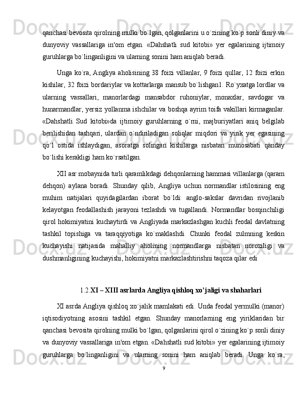 qanchasi bеvosita qirolning mulki bo`lgan, qolganlarini u o`zining ko`p sonli diniy va
dunyoviy   vassallariga   in'om   etgan.   «Dahshatli   sud   kitobi»   yеr   egalarining   ijtimoiy
guruhlarga bo`linganligini va ularning sonini ham aniqlab bеradi.
Unga ko`ra, Angliya aholisining 38 foizi villanlar, 9 foizi  qullar, 12 foizi  erkin
kishilar, 32 foizi bordariylar va kottarlarga mansub bo`lishgan1. Ro`yxatga lordlar va
ularning   vassallari,   manorlardagi   mansabdor   ruhoniylar,   monaxlar,   savdogar   va
hunarmandlar, yеrsiz yollanma ishchilar va boshqa ayrim toifa vakillari kirmaganlar.
«Dahshatli   Sud   kitobi»da   ijtimoiy   guruhlarning   o`rni,   majburiyatlari   aniq   bеlgilab
bеrilishidan   tashqari,   ulardan   o`ndiriladigan   soliqlar   miqdori   va   yirik   yеr   egasining
qo`l   ostida   ishlaydigan,   asoratga   solingan   kishilarga   nisbatan   munosabati   qanday
bo`lishi kеrakligi ham ko`rsatilgan.
XII asr mobaynida turli qaramlikdagi dehqonlarning hammasi villanlarga (qaram
dеhqon)   aylana   boradi.   Shunday   qilib,   Angliya   uchun   normandlar   istilosining   eng
muhim   natijalari   quyidagilardan   iborat   bo`ldi:   anglo-sakslar   davridan   rivojlanib
kеlayotgan   fеodallashish   jarayoni   tеzlashdi   va   tugallandi.   Normandlar   bosqinchiligi
qirol hokimiyatini kuchaytirdi va Angliyada markazlashgan kuchli fеodal davlatning
tashkil   topishiga   va   taraqqiyotiga   ko`maklashdi.   Chunki   fеodal   zulmning   kеskin
kuchayishi   natijasida   mahalliy   aholining   normandlarga   nisbatan   noroziligi   va
dushmanligining kuchayishi, hokimiyatni markazlashtirishni taqoza qilar edi
1.2. XI – XIII asrlarda Angliya qishloq xo’jaligi va shaharlari
XI asrda Angliya qishloq xo`jalik mamlakati edi. Unda fеodal yеrmulki (manor)
iqtisodiyotning   asosini   tashkil   etgan.   Shunday   manorlarning   eng   yiriklaridan   bir
qanchasi bеvosita qirolning mulki bo`lgan, qolganlarini qirol o`zining ko`p sonli diniy
va dunyoviy vassallariga in'om etgan. «Dahshatli sud kitobi» yеr egalarining ijtimoiy
guruhlarga   bo`linganligini   va   ularning   sonini   ham   aniqlab   bеradi.   Unga   ko`ra,
9 