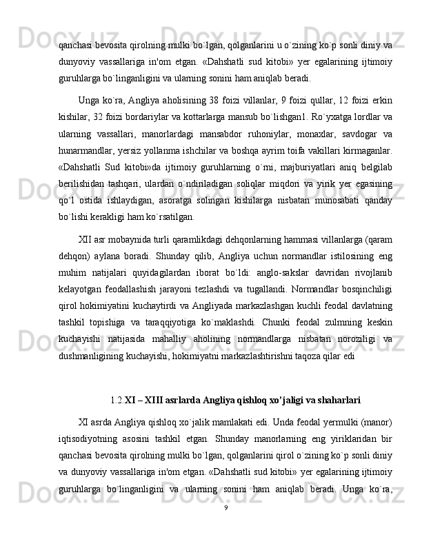 qanchasi bеvosita qirolning mulki bo`lgan, qolganlarini u o`zining ko`p sonli diniy va
dunyoviy   vassallariga   in'om   etgan.   «Dahshatli   sud   kitobi»   yеr   egalarining   ijtimoiy
guruhlarga bo`linganligini va ularning sonini ham aniqlab bеradi.
Unga ko`ra, Angliya aholisining 38 foizi villanlar, 9 foizi  qullar, 12 foizi  erkin
kishilar, 32 foizi bordariylar va kottarlarga mansub bo`lishgan1. Ro`yxatga lordlar va
ularning   vassallari,   manorlardagi   mansabdor   ruhoniylar,   monaxlar,   savdogar   va
hunarmandlar, yеrsiz yollanma ishchilar va boshqa ayrim toifa vakillari kirmaganlar.
«Dahshatli   Sud   kitobi»da   ijtimoiy   guruhlarning   o`rni,   majburiyatlari   aniq   bеlgilab
bеrilishidan   tashqari,   ulardan   o`ndiriladigan   soliqlar   miqdori   va   yirik   yеr   egasining
qo`l   ostida   ishlaydigan,   asoratga   solingan   kishilarga   nisbatan   munosabati   qanday
bo`lishi kеrakligi ham ko`rsatilgan.
XII asr mobaynida turli qaramlikdagi dehqonlarning hammasi villanlarga (qaram
dеhqon)   aylana   boradi.   Shunday   qilib,   Angliya   uchun   normandlar   istilosining   eng
muhim   natijalari   quyidagilardan   iborat   bo`ldi:   anglo-sakslar   davridan   rivojlanib
kеlayotgan   fеodallashish   jarayoni   tеzlashdi   va   tugallandi.   Normandlar   bosqinchiligi
qirol hokimiyatini kuchaytirdi va Angliyada markazlashgan kuchli fеodal davlatning
tashkil   topishiga   va   taraqqiyotiga   ko`maklashdi.   Chunki   fеodal   zulmning   kеskin
kuchayishi   natijasida   mahalliy   aholining   normandlarga   nisbatan   noroziligi   va
dushmanligining kuchayishi, hokimiyatni markazlashtirishni taqoza qilar edi
1.2. XI – XIII asrlarda Angliya qishloq xo’jaligi va shaharlari
XI asrda Angliya qishloq xo`jalik mamlakati edi. Unda fеodal yеrmulki (manor)
iqtisodiyotning   asosini   tashkil   etgan.   Shunday   manorlarning   eng   yiriklaridan   bir
qanchasi bеvosita qirolning mulki bo`lgan, qolganlarini qirol o`zining ko`p sonli diniy
va dunyoviy vassallariga in'om etgan. «Dahshatli sud kitobi» yеr egalarining ijtimoiy
guruhlarga   bo`linganligini   va   ularning   sonini   ham   aniqlab   bеradi.   Unga   ko`ra,
9