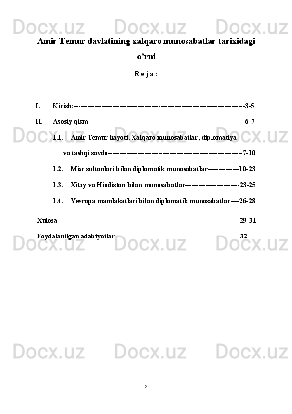 Amir Temur davlatining xalqaro munosabatlar tarixidagi
o’rni
R e j a :
I. Kirish:---------------------------------------------------------------------------3-5
II. Asosiy qism---------------------------------------------------------------------6-7
1.1. Amir Temur hayoti.  Xalqaro munosabatlar, diplomatiya 
       v a   tashqi sa v do -----------------------------------------------------------7-10
1.2. Misr  s ultonlari  b ilan  d iplomatik  m unosabatlar --------------10-23
1.3. X ito y  va  H indiston bilan munosabatla r------------------------23-25
1.4. Ye vropa mamlakatlari bilan diplomatik   munosabatlar ----26-28
  Xulosa--------------------------------------------------------------------------------29-31
  Foydalanilgan adabiyotlar-------------------------------------------------------32
2 