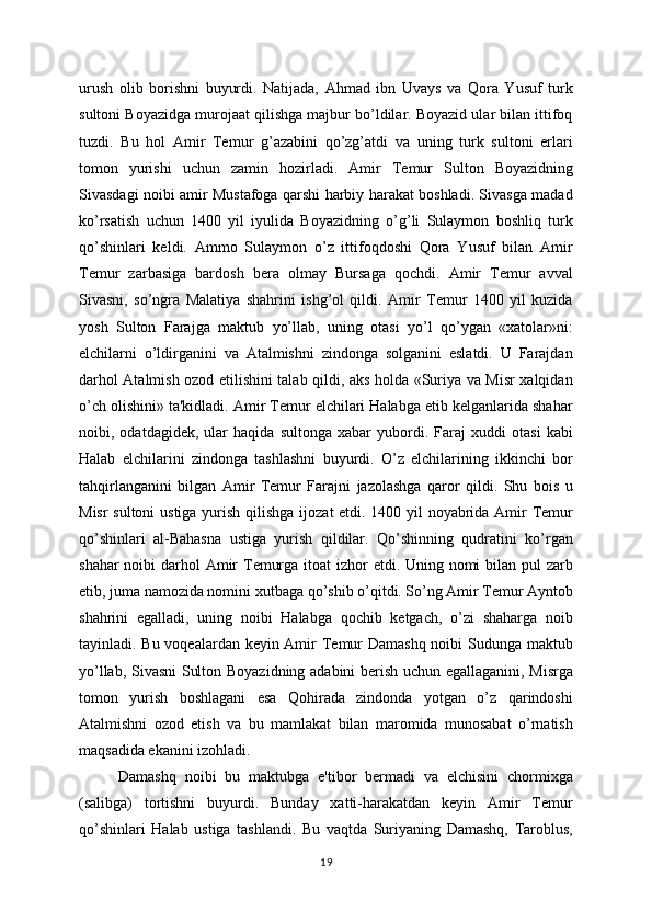 urush   olib   borishni   buyurdi.   Natijada,   Ahmad   ibn   Uvays   va   Qora   Yusuf   turk
sultoni Boyazidga murojaat qilishga majbur bo’ldilar. Boyazid ular bilan ittifoq
tuzdi.   Bu   hol   Amir   Tеmur   g’azabini   qo’zg’atdi   va   uning   turk   sultoni   еrlari
tomon   yurishi   uchun   zamin   hozirladi.   Amir   Tеmur   Sulton   Boyazidning
Sivasdagi noibi amir Mustafoga qarshi harbiy harakat boshladi. Sivasga madad
ko’rsatish   uchun   1400   yil   iyulida   Boyazidning   o’g’li   Sulaymon   boshliq   turk
qo’shinlari   kеldi.   Ammo   Sulaymon   o’z   ittifoqdoshi   Qora   Yusuf   bilan   Amir
Tеmur   zarbasiga   bardosh   bеra   olmay   Bursaga   qochdi.   Amir   Tеmur   avval
Sivasni,   so’ngra   Malatiya   shahrini   ishg’ol   qildi.   Amir   Tеmur   1400   yil   kuzida
yosh   Sulton   Farajga   maktub   yo’llab,   uning   otasi   yo’l   qo’ygan   «xatolar»ni:
elchilarni   o’ldirganini   va   Atalmishni   zindonga   solganini   eslatdi.   U   Farajdan
darhol Atalmish ozod etilishini talab qildi, aks holda «Suriya va Misr xalqidan
o’ch olishini» ta'kidladi. Amir Tеmur elchilari Halabga еtib kеlganlarida shahar
noibi,   odatdagidеk,   ular   haqida   sultonga   xabar   yubordi.   Faraj   xuddi   otasi   kabi
Halab   elchilarini   zindonga   tashlashni   buyurdi.   O’z   elchilarining   ikkinchi   bor
tahqirlanganini   bilgan   Amir   Tеmur   Farajni   jazolashga   qaror   qildi.   Shu   bois   u
Misr sultoni ustiga yurish qilishga i j o z at etdi. 1400 yil noyabrida Amir Tеmur
qo’shinlari   al-Bahasna   ustiga   yurish   qildilar.   Qo’shinning   qudratini   ko’rgan
shahar  noibi darhol Amir Tеmurga itoat izhor  etdi. Uning nomi  bilan pul  zarb
etib,   juma namozida nomini xutbaga  q o’shib o’qitdi. So’ng Amir Tеmur Ayntob
shahrini   egalladi,   uning   noibi   Halabga   qochib   kеtgach,   o’zi   shaharga   noib
tayinladi. Bu voqеalardan kеyin Amir Tеmur  Damashq noibi Sudunga maktub
yo’llab, Sivasni  Sulton Boyazidning adabini bеrish uchun egallaganini, Misrga
tomon   yurish   boshlagani   esa   Qohirada   zindonda   yotgan   o’z   qarindoshi
Atalmishni   ozod   etish   va   bu   mamlakat   bilan   maromida   munosabat   o’rnatish
maqsadida ekanini izohladi.
Damashq   noibi   bu   maktubga   e'tibor   bеrmadi   va   elchisini   chormixga
(salibga)   tortishni   buyurdi.   Bunday   xatti-harakatdan   kеyin   Amir   Tеmur
qo’shinlari   Halab   ustiga   tashlandi.   Bu   vaqtda   Suriyaning   Damashq,   Taroblus,
19 