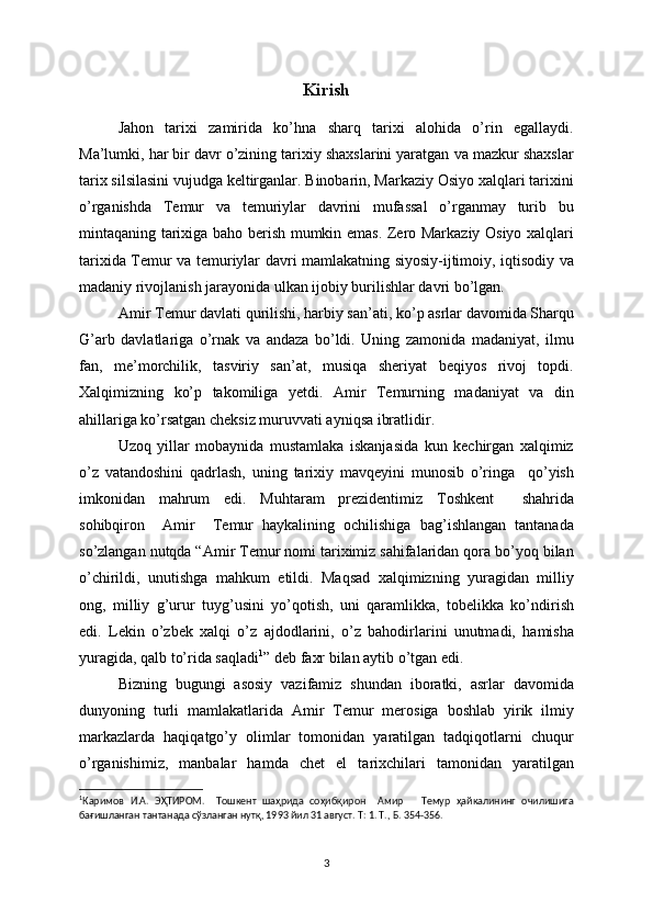 Kirish
Jahon   tarixi   zamirida   ko’hna   sharq   tarixi   alohida   o’rin   egallaydi.
Ma’lumki, har bir davr o’zining tarixiy shaxslarini yaratgan va mazkur shaxslar
tarix silsilasini vujudga keltirganlar. Binobarin, Markaziy Osiyo xalqlari tarixini
o’rganishda   Temur   va   temuriylar   davrini   mufassal   o’rganmay   turib   bu
mintaqaning tarixiga baho berish mumkin emas. Zero Markaziy Osiyo xalqlari
tarixida Temur va temuriylar davri mamlakatning siyosiy-ijtimoiy, iqtisodiy va
madaniy rivojlanish jarayonida ulkan ijobiy burilishlar davri bo’lgan. 
Amir Temur davlati qurilishi, harbiy san’ati, ko’p asrlar davomida Sharqu
G’arb   davlatlariga   o’rnak   va   andaza   bo’ldi.   Uning   zamonida   madaniyat,   ilmu
fan,   me’morchilik,   tasviriy   san’at,   musiqa   sheriyat   beqiyos   rivoj   topdi.
Xalqimizning   ko’p   takomiliga   yetdi.   Amir   Temurning   madaniyat   va   din
ahillariga ko’rsatgan cheksiz muruvvati ayniqsa ibratlidir.
Uzoq   yillar   mobaynida   mustamlaka   iskanjasida   kun   kechirgan   xalqimiz
o’z   vatandoshini   qadrlash,   uning   tarixiy   mavqeyini   munosib   o’ringa     qo’yish
imkonidan   mahrum   edi.   Muhtaram   prezidentimiz   Toshkent     shahrida
sohibqiron     Amir     Temur   haykalining   ochilishiga   bag’ishlangan   tantanada
so’zlangan nutqda “Amir Temur nomi tariximiz sahifalaridan qora bo’yoq bilan
o’chirildi,   unutishga   mahkum   etildi.   Maqsad   xalqimizning   yuragidan   milliy
ong,   milliy   g’urur   tuyg’usini   yo’qotish,   uni   qaramlikka,   tobelikka   ko’ndirish
edi.   Lekin   o’zbek   xalqi   o’z   ajdodlarini,   o’z   bahodirlarini   unutmadi,   hamisha
yuragida, qalb to’rida saqladi 1
” deb faxr bilan aytib o’tgan edi.
Bizning   bugungi   asosiy   vazifamiz   shundan   iboratki,   asrlar   davomida
dunyoning   turli   mamlakatlarida   Amir   Temur   merosiga   boshlab   yirik   ilmiy
markazlarda   haqiqatgo’y   olimlar   tomonidan   yaratilgan   tadqiqotlarni   chuqur
o’rganishimiz,   manbalar   hamda   chet   el   tarixchilari   tamonidan   yaratilgan
1
Каримов   И.А.   ЭҲТИРОМ.     Тошкент   шаҳрида   соҳибқирон     Амир       Темур   ҳайкалининг   очилишига
бағишланган тантанада сўзланган нутқ, 1993 йил 31 август. Т: 1. Т., Б. 354-356.
3 