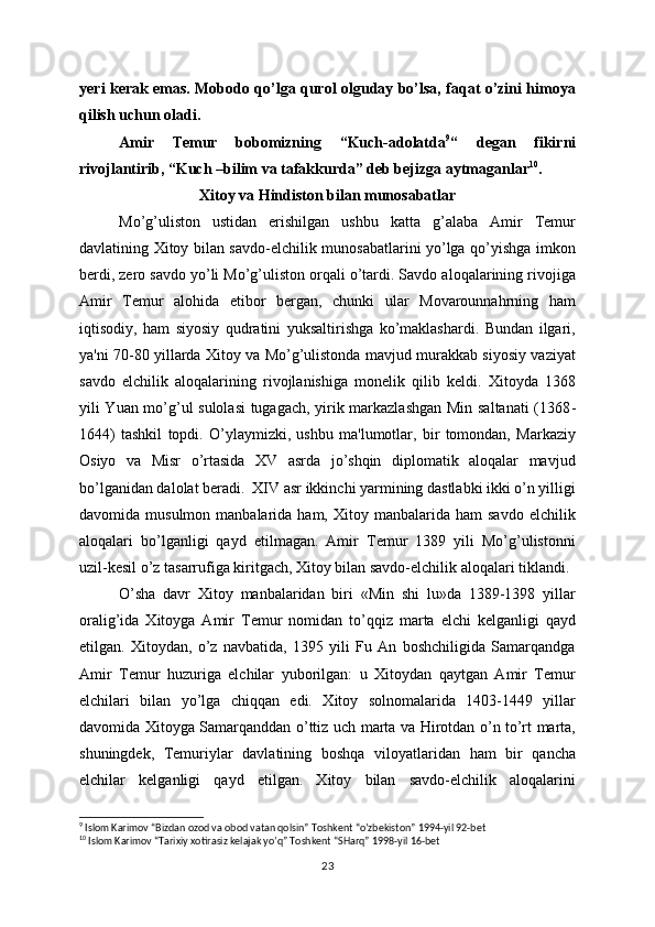 yeri kerak emas. Mobodo qo’lga qurol olguday bo’lsa, faqat o’zini himoya
qilish uchun oladi.
Amir   Temur   bobomizning   “Kuch-adolatda 9
“   degan   fikirni
rivojlantirib, “Kuch –bilim va tafakkurda” deb bejizga aytmaganlar 10
.
Xitoy va Hindiston bilan munosabatlar
Mo’g’uliston   ustidan   erishilgan   ushbu   katta   g’alaba   Amir   Tеmur
davlatining Xitoy bilan savdo-elchilik munosabatlarini yo’lga qo’yishga imkon
bеrdi, zеro savdo yo’li Mo’g’uliston orqali o’tardi. Savdo aloqalarining rivojiga
Amir   Tеmur   alohida   etibor   bеrgan,   chunki   ular   Movarounnahrning   ham
iqtisodiy,   ham   siyosiy   qudratini   yuksaltirishga   ko’maklashardi.   Bundan   ilgari,
ya'ni 70-80 yillarda Xitoy va Mo’g’ulistonda mavjud murakkab siyosiy vaziyat
savdo   elchilik   aloqalarining   rivojlanishiga   monеlik   qilib   kеldi.   Xitoyda   1368
yili Yuan mo’g’ul sulolasi  tugagach, yirik markazlashgan Min saltanati (1368 -
1644)   tashkil   topdi.   O’ylaymizki,   ushbu   ma'lumotlar,   bir   tomondan,   Markaziy
Osiyo   va   Misr   o’rtasida   XV   asrda   jo’shqin   diplomatik   aloqalar   mavjud
bo’lganidan dalolat bеradi.  XIV asr ikkinchi yarmining dastlabki ikki o’n yilligi
davomida  musulmon  manbalarida  ham,  Xitoy  manbalarida  ham  savdo   elchilik
aloqalari   bo’lganligi   qayd   etilmagan.   Amir   Tеmur   1389   yili   Mo’g’ulistonni
uzil-kеsil o’z tasarrufiga kiritgach, Xitoy bilan savdo-elchilik aloqalari tiklandi.
O’sha   davr   Xitoy   manbalaridan   biri   «Min   shi   lu»da   1389-1398   yillar
oralig’ida   Xitoyga   Amir   Tеmur   nomidan   to’qqiz   marta   elchi   kеlganligi   qayd
etilgan.   Xitoydan,   o’z   navbatida,   1395   yili   Fu   An   boshchiligida   Samarqandga
Amir   Tеmur   huzuriga   elchilar   yuborilgan:   u   Xitoydan   qaytgan   Amir   Tеmur
elchilari   bilan   yo’lga   chiqqan   edi.   Xitoy   solnomalarida   1403-1449   yillar
davomida Xitoyga Samarqanddan o’ttiz uch marta va Hirotdan o’n to’rt marta,
shuningdеk,   Tеmuriylar   davlatining   boshqa   viloyatlaridan   ham   bir   qancha
elchilar   kеlganligi   qayd   etilgan.   Xitoy   bilan   savdo-elchilik   aloqalarini
9
  Islom Karimov “Bizdan ozod va obod vatan qolsin” Toshkent “o’zbekiston” 1994-yil 92-bet
10
  Islom Karimov “Tarixiy xotirasiz kelajak yo’q” Toshkent “SHarq” 1998-yil 16-bet
23 