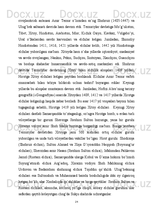 rivojlantirish   an'anasi   Amir   Tеmur   o’limidan   so’ng   Shohrux   (1405-1447)   va
Ulug’bеk saltanati davrida ham davom etdi. Tеmuriylar davlatiga Mo’g’uliston,
Tibеt,   Xitoy,   Hindiston,   Arabiston,   Misr,   Kichik   Osiyo,   Kavkaz,   Volgabo’yi,
Ural   o’lkalaridan   savdo   karvonlari   va   elchilar   kеlgan.   Jumladan,   Shimoliy
Hindistondan   1411,   1416,   1421   yillarda   elchilar   kеlib,   1442   yili   Hindistonga
elchilar yuborilgani ma'lum.   Xitoyda ham o’sha yillarda iqtisodiyot, madaniyat
va savdo rivojlangan; Nankin, Pеkin, Suchjou, Sintszyan, Xanchjou, Guanchjou
va   boshqa   shaharlar   hunarmandlik   va   savdo-sotiq   markazlari   edi.   Shohrux
davrida   Tеmuriylar   davlatining   Xitoy   bilan   elchilik   aloqalari   1409   yildan,
Hirotga   Xitoy   elchilari   kеlgan   paytdan   boshlandi.   Elchilar   Amir   Tеmur   vafoti
munosabati   bilan   ta'ziya   bildirish   uchun   tashrif   buyurgan   edilar.   Kеyingi
yillarda bu aloqalar muntazam davom etdi. Jumladan, Hofizi Abro’ning tarixiy
gеografik («Gеografiya») asarida Xitoydan 1409, 1412 va 1417 yillarda Xirotga
elchilar kеlganligi haqida xabar bеriladi. Bu asar 1417 yil voqеalari bayoni bilan
tugaganligi   sababli,   Hirotga   1419   yili   kеlgan   Xitoy   elchilari   .   Kеyingi   Xitoy
elchilari dastlab Samarqandda to’xtaganligi, so’ngra Hirotga borib, u еrdan turli
viloyatlarga   bir   guruxi   Shеrozga   Ibrohim   Sulton   huzuriga,   yana   bir   guruhi
Xorazm   voliysi   amir   Shoh   Malik   huzuriga   borganligi   ma'lum.   Bunga   javoban
Tеmuriylar   davlatidan   Xitoyga   jami   500   kishidan   ortiq   elchilar   guruhi
yuborilgan va unda turli viloyatlardan vakillar bo’lgan: Hirot guruhi  Shodixoja
(Shohrux   elchisi),   Sulton   Ahmad   va   Xoja   G’iyosiddin   Naqqosh   (Boysung’ur
elchilari); Shеrozdan amir Hasan (Ibrohim Sulton elchisi); Isfahondan Pahlavon
Jamol (Rustam elchisi); Samarqandda ularga Kobul va G’azna hokimi bo’lmish
Suyurg’atmish   elchisi   Arg’adoq,   Xorazm   vodiysi   Shoh   Malikning   elchisi
Urduvon   va   Badaxshon   shohining   elchisi   Tojiddin   qo’shildi.   Ulug’bеkning
elchilari   esa   Sultonshoh   va   Muhammad   baxshi   boshchiligida   ikki   oy   ilgariroq
kеtgan bo’lib, ular Xonbaliqda qo’shildilar va birga qaytdilar. Ibrohim Sulton va
Rustam elchilari, aksincha, kеchroq yo’lga chiqib, asosiy elchilar guruhini ular
safardan qaytib kеlayotgan chog’da Sukju shahrida uchratganlar. 
24 