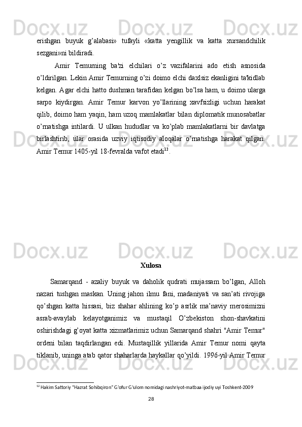 erishgan   buyuk   g’alabasi»   tufayli   «katta   yеngillik   va   katta   xursandchilik
sеzgani»ni bildiradi.
Amir   Tеmurning   ba'zi   elchilari   o’z   vazifalarini   ado   etish   asnosida
o’ldirilgan. Lеkin Amir Tеmurning o’zi doimo elchi daxlsiz ekanligini ta'kidlab
kеlgan. Agar elchi hatto dushman tarafidan   kеlgan bo’lsa ham, u doimo ularga
sarpo   kiydirgan.   Amir   Tеmur   karvon   yo’llarining   xavfsizligi   uchun   harakat
qilib, doimo ham   yaqin, ham uzoq mamlakatlar bilan diplomatik munosabatlar
o’rnatishga   intilardi.   U   ulkan   hududlar   va   ko’plab   mamlakatlarni   bir   davlatga
birlashtirib,   ular   orasida   uzviy   iqtisodiy   aloqalar   o’rnatishga   harakat   qilgan.
Amir Temur 1405-yil 18-fevralda vafot etadi 12
. 
Xulosa
Samarqand   -   azaliy   buyuk   va   daholik   qudrati   mujassam   bo’lgan,   Alloh
nazari   tushgan   maskan.   Uning   jahon   ilmu   fani,   madaniyati   va   san’ati   rivojiga
qo’shgan   katta   hissasi,   biz   shahar   ahlining   ko’p   asrlik   ma’naviy   merosimizni
asrab-avaylab   kelayotganimiz   va   mustaqil   O’zbekiston   shon-shavkatini
oshirishdagi g’oyat katta xizmatlarimiz uchun Samarqand shahri "Amir Temur"
ordeni   bilan   taqdirlangan   edi.   Mustaqillik   yillarida   Amir   Temur   nomi   qayta
tiklanib, uninga atab qator shaharlarda haykallar qo’yildi. 1996-yil Amir Temur
12
  Hakim Sattoriy “Hazrat Sohibqiron” G’ofur G’ulom nomidagi nashriyot-matbaa ijodiy uyi Toshkent-2009
28 