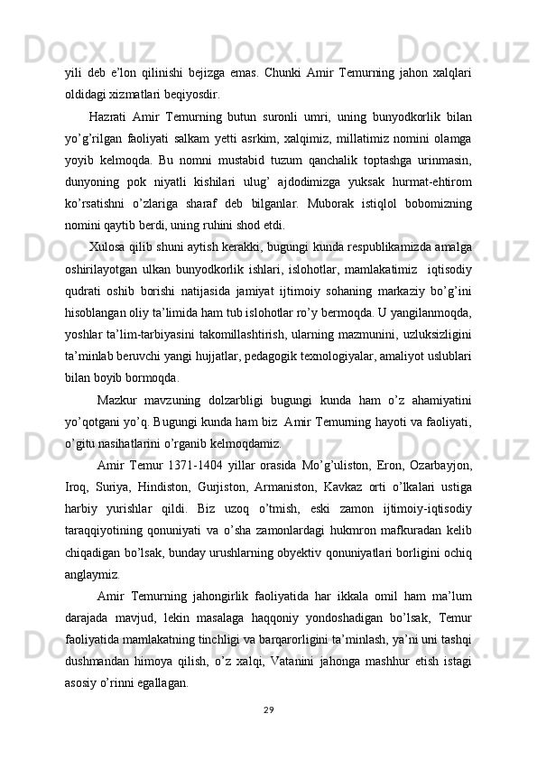 yili   deb   e’lon   qilinishi   bejizga   emas.   Chunki   Amir   Temurning   jahon   xalqlari
oldidagi xizmatlari beqiyosdir. 
Hazrati   Amir   Temurning   butun   suronli   umri,   uning   bunyodkorlik   bilan
yo’g’rilgan   faoliyati   salkam   yetti   asrkim,   xalqimiz,   millatimiz   nomini   olamga
yoyib   kelmoqda.   Bu   nomni   mustabid   tuzum   qanchalik   toptashga   urinmasin,
dunyoning   pok   niyatli   kishilari   ulug’   ajdodimizga   yuksak   hurmat-ehtirom
ko’rsatishni   o’zlariga   sharaf   deb   bilganlar.   Muborak   istiqlol   bobomizning
nomini qaytib berdi, uning ruhini shod etdi.
Xulosa qilib shuni aytish kerakki, bugungi kunda respublikamizda amalga
oshirilayotgan   ulkan   bunyodkorlik   ishlari,   islohotlar,   mamlakatimiz     iqtisodiy
qudrati   oshib   borishi   natijasida   jamiyat   ijtimoiy   sohaning   markaziy   bo’g’ini
hisoblangan oliy ta’limida ham tub islohotlar ro’y bermoqda. U yangilanmoqda,
yoshlar   ta’lim-tarbiyasini   takomillashtirish,   ularning   mazmunini,   uzluksizligini
ta’minlab beruvchi yangi hujjatlar, pedagogik texnologiyalar, amaliyot uslublari
bilan boyib bormoqda. 
Mazkur   mavzuning   dolzarbligi   bugungi   kunda   ham   o’z   ahamiyatini
yo’qotgani yo’q. Bugungi kunda ham biz   Amir Temurning hayoti va faoliyati,
o’gitu nasihatlarini o’rganib kelmoqdamiz. 
Amir   Temur   1371-1404   yillar   orasida   Mo’g’uliston,   Eron,   Ozarbayjon,
Iroq,   S uriya,   Hindiston,   Gurjiston,   Armaniston,   Kavkaz   orti   o’lkalari   ustiga
harbiy   yurishlar   qildi.   Biz   uzoq   o’tmish,   eski   zamon   ijtimoiy-iqtisodiy
taraqqiyotining   qonuniyati   va   o’sha   zamonlardagi   hukmron   mafkuradan   kelib
chiqadigan bo’lsak, bunday urushlarning obyektiv qonuniyatlari borligini ochiq
anglaymiz. 
Amir   Temurning   jahongirlik   faoliyatida   har   ikkala   omil   ham   ma’lum
darajada   mavjud,   lekin   masalaga   haqqoniy   yondoshadigan   bo’lsak,   Temur
faoliyatida mamlakatning tinchligi va barqarorligini ta’minlash, ya’ni uni tashqi
dushmandan   himoya   qilish,   o’z   xalqi,   Vatanini   jahonga   mashhur   etish   istagi
asosiy o’rinni egallagan. 
29 