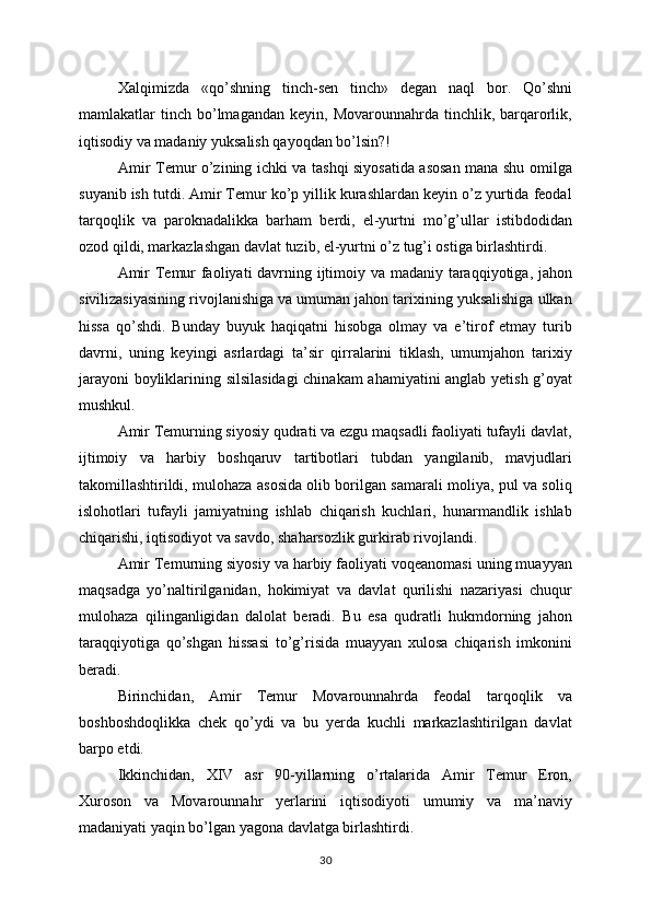 Xalqimizda   «qo’shning   tinch - sen   tinch»   degan   naql   bor.   Qo’shni
mamlakatlar   tinch   bo’lmagandan   keyin,  Movarounnahrda  tinchlik,  barqarorlik,
iqtisodiy va madaniy yuksalish qayoqdan bo’lsin?!
Amir Temur o’zining ichki va tashqi siyosatida asosan mana shu omilga
suyanib ish tutdi. Amir Temur ko’p yillik kurashlardan keyin o’z yurtida feodal
tarqoqlik   va   paroknadalikka   barham   berdi,   el-yurtni   mo’g’ullar   istibdodidan
ozod qildi, markazlashgan davlat tuzib, el-yurtni o’z tug’i ostiga birlashtirdi. 
Amir  Temur  faoliyati  davrning ijtimoiy va madaniy taraqqiyotiga, jahon
sivilizasiyasining rivojlanishiga va umuman jahon tarixining yuksalishiga ulkan
hissa   qo’shdi.   Bunday   buyuk   haqiqatni   hisobga   olmay   va   e’tirof   etmay   turib
davrni,   uning   keyingi   asrlardagi   ta’sir   qirralarini   tiklash,   umumjahon   tarixiy
jarayoni  boyliklarining silsilasidagi  chinakam  ahamiyatini anglab yetish g’oyat
mushkul. 
Amir Temurning siyosiy qudrati va ezgu maqsadli faoliyati tufayli davlat,
ijtimoiy   va   harbiy   boshqaruv   tartibotlari   tubdan   yangilanib,   mavjudlari
takomillashtirildi, mulohaza asosida olib borilgan samarali moliya, pul va soliq
islohotlari   tufayli   jamiyatning   ishlab   chiqarish   kuchlari,   hunarmandlik   ishlab
chiqarishi, iqtisodiyot va savdo, shaharsozlik gurkirab rivojlandi.
Amir Temurning siyosiy va harbiy faoliyati voqeanomasi uning muayyan
maqsadga   yo’naltirilganidan,   hokimiyat   va   davlat   qurilishi   nazariyasi   chuqur
mulohaza   qilinganligidan   dalolat   beradi.   Bu   esa   qudratli   hukmdorning   jahon
taraqqiyotiga   qo’shgan   hissasi   to’g’risida   muayyan   xulosa   chiqarish   imkonini
beradi.
Birinchidan,   Amir   Temur   Movarounnahrda   feodal   tarqoqlik   va
boshboshdoqlikka   chek   qo’ydi   va   bu   yerda   kuchli   markazlashtirilgan   davlat
barpo etdi.
Ikkinchidan,   XIV   asr   90-yillarning   o’rtalarida   Amir   Temur   Eron,
Xuroson   va   Movarounnahr   yerlarini   iqtisodiyoti   umumiy   va   ma’naviy
madaniyati yaqin bo’lgan yagona davlatga birlashtirdi. 
30 