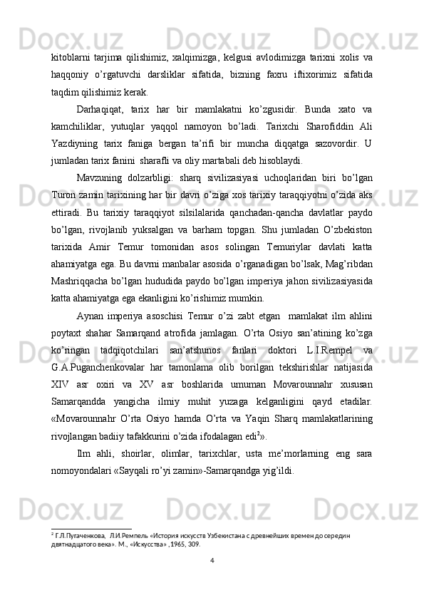 kitoblarni   tarjima   qilishimiz,   xalqimizga,   kelgusi   avlodimizga   tarixni   xolis   va
haqqoniy   o’rgatuvchi   darsliklar   sifatida,   bizning   faxru   iftixorimiz   sifatida
taqdim qilishimiz kerak.
Darhaqiqat,   tarix   har   bir   mamlakatni   ko’zgusidir.   Bunda   xato   va
kamchiliklar,   yutuqlar   yaqqol   namoyon   bo’ladi.   Tarixchi   Sharofiddin   Ali
Yazdiyning   tarix   faniga   bergan   ta’rifi   bir   muncha   diqqatga   sazovordir.   U
jumladan tarix fanini  sharafli va oliy martabali deb hisoblaydi.
Mavzuning   dolzarbligi:   sharq   sivilizasiyasi   uchoqlaridan   biri   bo’lgan
Turon zamin tarixining har  bir  davri  o’ziga xos  tarixiy taraqqiyotni  o’zida  aks
ettiradi.   Bu   tarixiy   taraqqiyot   silsilalarida   qanchadan-qancha   davlatlar   paydo
bo’lgan,   rivojlanib   yuksalgan   va   barham   topgan.   Shu   jumladan   O’zbekiston
tarixida   Amir   Temur   tomonidan   asos   solingan   Temuriylar   davlati   katta
ahamiyatga ega. Bu davrni manbalar asosida o’rganadigan bo’lsak, Mag’ribdan
Mashriqqacha bo’lgan hududida paydo bo’lgan imperiya jahon sivilizasiyasida
katta ahamiyatga ega ekanligini ko’rishimiz mumkin. 
Aynan   imperiya   asoschisi   Temur   o’zi   zabt   etgan     mamlakat   ilm   ahlini
poytaxt   shahar   Samarqand   atrofida   jamlagan.   O’rta   Osiyo   san’atining   ko’zga
ko’ringan   tadqiqotchilari   san’atshunos   fanlari   doktori   L.I.Rempel   va
G.A.Puganchenkovalar   har   tamonlama   olib   borilgan   tekshirishlar   natijasida
XIV   asr   oxiri   va   XV   asr   boshlarida   umuman   Movarounnahr   xususan
Samarqandda   yangicha   ilmiy   muhit   yuzaga   kelganligini   qayd   etadilar.
«Movarounnahr   O’rta   Osiyo   hamda   O’rta   va   Yaqin   Sharq   mamlakatlarining
rivojlangan badiiy tafakkurini o’zida ifodalagan edi 2
». 
Ilm   ahli,   shoirlar,   olimlar,   tarixchlar,   usta   me’morlarning   eng   sara
nomoyondalari «Sayqali ro’yi zamin»-Samarqandga yig’ildi.  
2
  Г.Л.Пугаченкова,    Л.И.Ремпель «История искусств Узбекистана с древнейших времен до середин 
двятнадцатого века». М., «Искус c тва» ,1965, 309.
4 