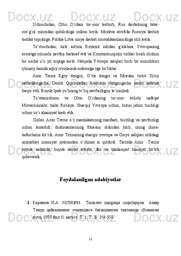 Uchinchidan,   Oltin   O’rdani   tor-mor   keltirib,   Rus   davlatining   tatar-
mo’g’ul   zulmidan   qutulishiga   imkon   berdi.   Moskva   atrofida   Rus s iya   davlati
tashkil topishiga, Polsha-Litva uniya davlati mustahkamlanishiga olib keldi.
To’rtinchidan,   turk   sultoni   Boyazid   ustidan   g’alabasi   Yevropaning
asoratga solinishi xavfini bartaraf etdi va Konstantinopolni turklar bosib olishini
bir   necha   o’n   yil   orqaga   surdi.   Natijada   Yevropa   xalqlari   hech   bir   moneliksiz
ijtimoiy hamda aqliy rivojlanish imkoniga ega bo’ldilar.
Amir   Temur   Egey   dengizi,   O’rta   dengiz   va   Misrdan   tortib   Xitoy
sarhadlarigacha,   Dashti   Qipchokdan   Arabiston   dengizigacha   yaxlit   saltanat
barpo etib, Buyuk Ipak yo’lining to’liq xavfsizligini ta’minladi.
To’xtamishxon   va   Oltin   O’rdaning   tor-mor   etilishi   nafaqat
Movarounnahr,   balki   Rossiya,   Sharqiy   Yevropa   uchun,   butun   jahon   tinchligi
uchun zo’r ahamiyat kasb etdi. 
Xullas, Amir Temur o’z mamlakatining manfaati, tinchligi va xavfsizligi
uchun   kurashdi,   dushmanlarining   fitnasini   oldindan   bilib,   uning   chora-
tadbirlarini ko’rdi. Amir Temurning sharqiy yevropa va Osiyo xalqlari oldidagi
xizmatlari   insoniyat   xotirasidan   o’chmas   iz   qoldirdi.   Tarixda   Amir     Temur
buyuk   sarkarda,   buyuk   davlat   arbobi,   fan   va   madaniyat   homiysi   bo’lib
qolaveradi.
        
Foydalanilgan adabiyotlar
1. Каримов   И.А.   ЭҲТИОРМ.     Тошкент   шаҳрида   соҳибқирон     Амир
Темур   ҳайкалининг   очилишига   бағишланган   тантанада   сўзланган
нутқ, 1993 йил 31 август. Т: 1. Т., Б. 354-356.
31 