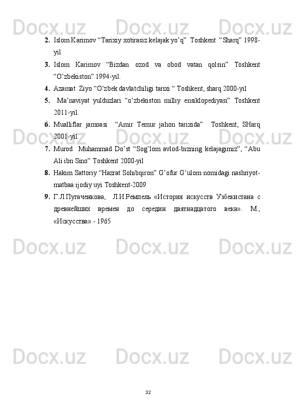 2. Islom Karimov “Tarixiy xotirasiz kelajak yo’q”  Toshkent  “Sharq” 1998-
yil.
3. Islom   Karimov   “Bizdan   ozod   va   obod   vatan   qolsin”   Toshkent
“O’zbekiston” 1994-yil.
4. Azamat  Ziyo “O’zbek davlatchiligi tarixi “ Toshkent, sharq 2000-yil
5.   Ma’naviyat   yulduzlari   “o’zbekiston   milliy   ensiklopediyasi”   Toshkent
2011-yil.
6. Mualliflar   jamoasi     “Amir   Temur   jahon   tarixida”     Toshkent,   SHarq
2001-yil.
7. Murod     Muhammad   Do’st   “Sog’lom   avlod-bizning   kelajagimiz”,   “Abu
Ali ibn Sino” Toshkent 2000-yil
8. Hakim Sattoriy “Hazrat Sohibqiron” G’ofur G’ulom nomidagi nashriyot-
matbaa ijodiy uyi Toshkent-2009
9. Г.Л.Пугаченкова,     Л.И.Ремпель   «История   искусств   Узбекистана   с
древнейших   времен   до   середин   двятнадцатого   века».   М.,
«Искус c тва»  - 1965
32 
